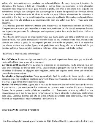 saúde,	 ela	 sistematicamente	 mudava	 as	 submodalidades	 de	 suas	 imagens	 interiores	 de
alimentos.	 Ela	 tornou	 o	 bolo	 de	 chocolate	 e	 outros	 doces	 mentalmente	 menos	 atraentes
mudando	 suas	 imagens	 mentais	 para	 branco	 e	 preto,	 sombrias	 e	 distantes.	 Em	 seguida,	 ela
aumentou	a	atração	dos	aspargos	e	dos	outros	vegetais	e	frutas,	imaginando-os	coloridos,	cheios
de	 detalhes	 e	 tridimensionais.	 O	 efeito	 causado	 nos	 seus	 hábitos	 alimentares	 foi	 imediato	 e
automático.	Ela	logo	se	viu	escolhendo	alimentos	mais	saudáveis.	Mudando	as	submodalidades
de	 suas	 imagens,	 ela	 alinhou	 seu	 comportamento	 com	 seu	 valor	 mais	 forte	 –	 viver	 uma	 vida
saudável.
		Esta	técnica	pode	nos	motivar	a	trazer	para	nossas	vidas	as	experiências	que	nos	interessam.
Não	precisamos	esperar	para	envelhecer	e	nos	arrependermos	de	não	ter	feito	o	que	realmente
era	importante	para	nós.	As	coisas	que	nos	importam	podem	 icar	mais	focalizadas,	visı́veis	e
reais	agora.
		Você	 icaria	surpreso	com	as	imagens	interiores	que	muita	gente	usa	para	se	motivar.	Em	seus
olhos	mentais,	elas	vêem	minúsculos	e	escuros	slides	do	seu	trabalho	sendo	feito,	ou	uma	foto
confusa	em	branco	e	preto	da	recompensa	por	ter	terminado	um	projeto.	Não	é	de	estranhar
que	não	se	sentam	motivadas.	Agora,	você	pode	fazer	uma	fotogra ia	rica	e	irresistı́vel	do	que
deseja	e	valoriza.	Quanto	maior,	mais	rica,	colorida,	tridimensional	e	definida,	melhor.
	
		Exercício	5:	Aumentando	a	Motivação
	
Tarefa	Valiosa.	Pense	em	algo	que	você	saiba	que	será	importante	fazer,	mas	que	está	tendo
muita	dificuldade	para	se	decidir	a	começar.
Verifique	as	Objeções.	Pare	e	pergunte	a	si	mesmo	se,	intimamente,	existe	alguma	coisa	em
você	que	o	impeça	de	iniciar	esta	tarefa.	Seja	sensı́vel	a	qualquer	objeção.	Se	você	não	puder
satisfazer	 facilmente	 as	 objeções	 que	 surgirem,	 pense	 em	 alguma	 outra	 coisa	 que	 nenhuma
parte	de	si	mesmo	rejeite.
Resultados	 e	 Sonseqüências.	 Pense	 no	 resultado	 inal	 da	 realização	 dessa	 tarefa	 –	 não	 no
processo,	mas	nos	benefı́cios	positivos	para	você.	O	que	você	lucrará,	de	várias	formas,	ao	fazer
a	tarefa?	O	que	pensa	desses	benefícios	agora?
Mudar	Submodalidades.	Agora,	use	a	relação	de	elementos	que	você	descobriu	no	Exercı́cio
4	para	mudar	o	que	você	pensa	dos	resultados	se	terminar	este	trabalho.	Faça	essas	imagens
icarem	 bem	 grandes,	 mais	 próximas,	 coloridas,	 etc.	 Acrescente	 o	 som	 agradável,	 a	 voz
encorajadoura	ou	o	que	for	que	possa	tornar	uma	experiência	atraente	e	altamente	motivadora
para	você.	Continue	fazendo	isso	até	se	sentir	fortemente	atraı́do	para	essa	tarefa,	como	você
fez	com	as	experiências	“muito	atraentes”	no	exercício	4.
	
	
	
Criar	uma	Vida	Interior	Dramática
	
	
	
	Um	dos	colaboradores	no	desenvolvimento	da	PNL,	Richard	Bandler,	gosta	muito	de	descrever
 