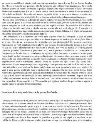 as	vozes	ou	os	diálogos	interiores	de	uma	pessoa	mediana	como	fracas,	fracas,	fracas.	Bandler
diz:	 “Para	 a	 maioria	 das	 pessoas,	 não	 há	 nenhuma	 voz	 interior	 incentivando-as.	 Não	 existe
nenhum	cantor	de	fundo”.	Ele	treina	as	pessoas	exercitando-as	para	ouvirem	músicas	interiores
fortemente	motivadoras.	Ele	as	faz	ouvir	risadas	interiores	intensas	e	fortes	diante	de	sinais	de
di iculdade	ou	desa io.¹	Fazendo	isso,	nossas	experiências	se	tornam	mais	intensas,	e	mais	vivas
proporcionando-nos	um	sentimento	de	excitação	e	antecipação	pelas	coisas	que	fazemos.
		Não	se	pode	esperar	que	a	vida	seja	um	drama	exterior	se	não	o	for	interiormente.	Se	você	está
para	subir	no	palco	e	fazer	um	discurso	ou	uma	apresentação,	precisa	ouvir	mentalmente	um
grande	conjunto	de	rock	ou	uma	sinfonia	que	lhe	inspire	e	exalte.	Ao	caminhar	até	o	pódio,	a
música	 vai	 icando	 mais	 alta	 e	 rápida,	 em	 um	 crescendo	 até	 você	 chegar	 lá.	 A	 energia	 e	 a
excitação	interior	que	você	sente	são	automaticamente	transmitidas	para	o	grupo	por	causa	das
imagens	e	sons	que	você	ampliou	na	sua	cabeça.
	 	 Os	 Exercı́cios	 4	 e	 5	 supõem	 que	 você	 tem	 alguma	 coisa	 na	 vida	para	 a	 qual	 se	 sente
suficientemente	atraído	e	que	está	disposto	a	fazer	o	que	for	necessário	para	alcançá-la.	Mas,	e
se	 a	 sua	 Direção	 de	 Motivação	 for	 originalmente	 por	afastamento?	 Os	 mesmos	 exercı́cios
funcionarão,	se	você	simplesmente	mudar	“o	que	se	sente	irresistivelmente	atraı́do	a	fazer”	em
“o	 que	 se	 sente	 irresistivelmente	 motivado	 a	 evitar”.	 Em	 vez	 de	 tornar	 as	 consequências
positivas	 grandes,	 luminosas	 e	 próximas,	 etc.,	 você	 precisa	 transformar	 as	 consequências
desagradáveis	de	não	fazer	o	trabalho	em	imagens	grandes,	luminosas	e	próximas.	Muita	gente
pensa	 tanto	 nestas	 consequências	 desagradáveis	 que	 elas	 duram	 dias,	 semanas,	 meses	 e	 até
anos,	 cada	 vez	 mais	 intensas,	 causando	 muita	 ansiedade	 e	 estresse.	 Muitas	 pessoas	 precisam
experimentar	 muito	 sofrimento	 interno	 antes	 de	 mudar	 ou	 agir.	 Tente	 isso	 como	 uma
alternativa.	Pense	no	que	deseja	evitar.	Agora	faça	com	que	isso	corra	até	você,	 icando	maior	e
mais	 colorido	 e	 mais	 real	 ao	 lhe	 fazer	 exigências	 com	 uma	 gargalhada	 sinistra	 e	 terrı́vel.	 Se
você	 é	 uma	 pessoa	 motivada	 para	 o	afastamento	 e	 experimenta	 as	 coisas	 dessa	 forma,	 icará
motivado	a	agir	imediatamente,	economizando	talvez	meses	ou	anos	de	estresse	crônico.	Isso	é
o	 que	 a	 PNL	 chama	 de	utilização	 de	 uma	 estratégia	 motivacional	 existente.	 Alguns	 dos	 mais
conhecidos	 oradores	 motivacionais	 e	 treinadores	 construı́ram	 sistemas	 motivacionais	 inteiros
em	torno	disso.	E	uma	opção	e	a	PNL	acredita	que	opção	é	melhor	do	que	nenhuma	opção,	e
quanto	maior	o	número	de	opções	melhor.
	
	
Usando	as	Estratégias	de	Motivação	para	a	Sua	Saúde
	
	
		Muitos	estudantes	de	PNL,	desejam	utilizar	suas	estratégias	de	motivação	por	aproximação	 e
afastamento	nas	áreas	dos	exercı́cios	fı́sicos	e	das	dietas.	A	maioria	das	pessoas	pensa	nesta	área
de	 suas	 vidas	 como	perder	 peso,	 o	 que	 a	 torna	 uma	 motivação	 por	afastamento.	 Obviamente,
algumas	pessoas	conseguem	melhores	resultados	se	pensarem	em	se	aproximar	de	uma	melhor
condição	fı́sica	e	de	saúde.	Lembre-se,	as	duas	Direções	de	Motivação	funcionam,	desde	que	se
tenha	em	mente	pensamentos	e icazes	e	atraentes.	A	motivação	por	aproximação	Demi	Moore
recuperando	a	sua	forma	fı́sica	depois	da	gravidez,	e	ganhando	um	papel	em	um	 ilme	de	um
milhão	de	dólares,	é	obvia.	Algumas	mães	simplesmente	querem	estar	bem	para	serem	modelos
 
