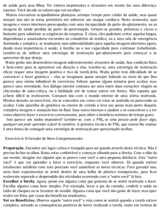 de	 saúde	 para	 seus	 ilhos.	 Ter	 valores	 importantes	 e	 atraentes	 em	 mente	 faz	 uma	 diferença
enorme.	Você	decide	os	valores	que	vai	escolher.
		Muitos	executivos	ocupadı́ssimos	planejam	arranjar	tempo	para	cuidar	da	saúde,	mas	quase
sempre	 isso	 não	 se	 torna	 prioritário	 até	 sofrerem	 um	 ataque	 cardı́aco.	 Neste	 momento,	 suas
imagens	e	vozes	interiores	preocupadas	com	uma	incapacidade	da	parte	do	afastamento,	ou	as
imagens	 da	 saúde	 perdida	 da	 parte	 da	aproximação,	 tornam-se	 grandes,	 próximas	 e	 claras	 o
bastante	para	substituir	as	exigências	da	empresa.	E	claro,	eles	poderiam	evitar	aquelas	longas,
dispendiosas	e	assustadoras	excursões	ao	consultório	do	médico,	ou	a	uma	sala	de	emergência
iluminada	e	asséptica,	se	mudassem	suas	submodalidades	para	aquelas	imagens	interiores	agora,
dando	 mais	 importância	 à	 saúde,	 à	 famı́lia	 ou	 a	 sua	 capacidade	 para	 continuar	 trabalhando.
Lembre-se	 de	 utilizar	 uma	 estratégia	 de	 motivação	 por	afastamento	 para	 começar	 a	 se
aproximar	do	que	deseja.
		Muita	gente	não	desenvolveu	imagens	su icientemente	atraentes	de	saúde,	boa	condição	fı́sica
e	 bem-estar	 para	 se	 aproximar	 em	 direção	 a	 elas.	 Lembre-se,	 uma	 estratégia	 de	 motivação
e icaz	 requer	 uma	 imagem	 positiva	 e	 rica	 da	 tarefa	feita.	 Muita	 gente	 tem	 di iculdade	 de	 se
convencer	 a	 fazer	 ginástica	 –	 elas	 se	 imaginam	 quase	 sempre	 bufando	 no	 meio	 do	 que	 lhes
parece	 uma	 rotina	 in indável	 de	 exercı́cios.	 Faltam	 apenas	 alguns	 minutos	 para	 acabar,	 mas
parece	uma	eternidade.	Seu	diálogo	interior	costuma	ser	uma	entre	duas	variações:	elogios	ou
chicotadas	 de	 auto-crı́tica,	 ou	 a	 futilidade	 até	 de	 tentar	 entrar	 em	 forma.	 Não	 espanta	 que
achem	 difı́cil	 se	 motivarem.	 Compare	 isso	 com	 o	 mundo	 interior	 de	 uma	 atleta	 motivada.
Mesmo	durante	os	exercı́cios,	ela	se	concentra	em	como	vai	estar	se	sentindo	ou	parecendo	ao
acabar.	Cada	aparelho	de	ginástica	ou	esteira	de	corrida	a	leva	um	passo	mais	perto	daquela
completa	imagem	e	sensação	boa	no	 inal.	Suas	vozes	internas	a	ajudam	a	se	concentrar	e	a	ter
como	objetivo	fazer	o	exercício	corretamente,	para	obter	o	beneficio	máximo	do	tempo	gasto.
	 	 Isso	 parece	 um	 sonho	 impossı́vel?	 Lembre-se,	 com	 a	 PNL,	se	 uma	 pessoa	 pode	 fazer	 algo,
qualquer	um	pode	aprender	a	fazê-lo	também.	A	próxima	técnica	de	PNL,	que	vamos	lhe	ensinar
é	uma	forma	de	conseguir	uma	estratégia	de	motivação	por	aproximação	melhor.
	
		Exercício	6:	O	Gerador	de	Novo	Comportamento
	
Preparação.	Encontre	um	lugar	calmo	e	tranquilo	para	ser	guiado	através	desta	técnica.	Não	é
preciso	fechar	os	olhos.	Basta	estar	confortável	e	começar	olhando	para	a	direita.	Com	o	olho	da
sua	mente,	imagine	ver	alguém	que	se	parece	com	você	a	uma	pequena	distância.	Este	“outro
você”	 é	 que	 vai	 aprender	 a	 fazer	 o	 exercı́cio,	 enquanto	 você	 observa.	 Só	 quando	 estiver
totalmente	satisfeito	com	este	processo	você	assimilará	as	novas	técnicas.	Para	garantir	isso,
seria	 bom	 experimentar	 se	 sentir	 dentro	 de	 uma	 bolha	 de	 plástico	 transparente,	 para	 icar
realmente	separado	e	desprendido	das	atividades	ocorrendo	com	o	“outro	você”	lá	fora.
Escolher	a	Tarefa.	Agora,	pense	em	alguma	coisa	que	gostaria	de	se	sentir	motivado	a	fazer.
Escolha	 alguma	 coisa	 bem	 simples.	 Por	 exemplo,	 lavar	 a	 pia	 da	 cozinha,	 conferir	 o	 saldo	 no
talão	de	cheques	ou	se	levantar	de	manhã.	Alguma	coisa	que	você	não	goste	de	fazer,	mas	quer
muito	ver	feito,	por	causa	dos	benefícios	resultantes.
Ver	os	Benefícios.	Observe	aquele	“outro	você”	e	veja	como	se	sentirá	quando	a	tarefa	estiver
completa,	notando	as	consequências	positivas	de	haver	realizado	a	tarefa,	tanto	em	termos	de
 