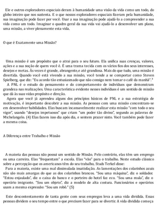 Ele	e	outros	exploradores	espaciais	deram	à	humanidade	uma	visão	da	vida	como	um	todo,	do
globo	inteiro	que	nos	sustenta.	E	o	que	nossos	exploradores	espaciais	 izeram	pela	humanidade,
sua	imaginação	pode	fazer	por	você.	Usar	a	sua	imaginação	pode	ajudá-lo	a	compreender	a	sua
vida	como	um	todo.	Imaginar	o	quadro	geral	da	sua	vida	vai	ajudá-lo	a	desenvolver	um	plano,
uma	missão,	a	viver	plenamente	esta	vida.
	
	
O	que	é	Exatamente	uma	Missão?
	
	
	
		Uma	missão	é	um	propósito	que	o	atrai	para	o	seu	futuro.	Ela	uni ica	suas	crenças,	valores,
ações	e	a	sua	noção	de	quem	você	é.	E	uma	trama	tecida	com	os	vários	 ios	dos	seus	interesses,
desejos	e	metas.	Às	vezes	é	grande,	abrangente,e	até	grandiosa.	Mais	do	que	tudo,	uma	missão	é
divertida.	 Quando	 você	 está	 vivendo	 a	 sua	 missão,	 você	 tende	 a	 se	 comportar	 como	 Steven
Spielberg,	que	diz:	“Eu	acordo	tão	entusiasmado	que	não	consigo	nem	tomar	o	café	da	manhã”.³
	 	 A	 PNL	 é	 o	 estudo	 do	 pensamento	 e	 do	 comportamento	 de	 indivı́duos	 que	 demonstram
grandeza	nas	realizações.	Uma	caracterı́stica	evidente	nesses	indivı́duos	é	um	sentido	de	missão
que	dá	às	suas	vidas	propósito	e	direção.
	 	 Agora	 que	 você	 já	 aprendeu	 alguns	 dos	 princı́pios	 básicos	 de	 PNL	 e	 a	 sua	 estratégia	 de
motivação,	é	importante	descobrir	a	sua	missão.	As	pessoas	com	uma	missão	concentram-se
em	desenvolver	habilidades.	Elas	buscam	incansavelmente	realizar	esta	missão	“com	todo	o	seu
vigor”,	 usando	 “desejos	 impetuosos”	 que	 criam	 “um	 poder	 tão	 divino”,	 segundo	 as	 palavras	 de
Michelangelo.	(4)	Elas	fazem	isso	dia	após	dia,	e	sentem	prazer	nisto.	Você	também	pode	fazer
a	mesma	coisa.
	
	
A	Diferença	entre	Trabalho	e	Missão
	
	
	
		A	maioria	das	pessoas	não	possui	um	sentido	de	Missão.	Pelo	contrário,	elas	têm	um	emprego
ou	uma	carreira.	Elas	“frequentam”	a	escola.	Elas	“vão”	para	o	trabalho.	Neste	estudo	clássico
sobre	a	percepção	que	os	americanos	têm	do	seu	trabalho,	Studs	Terkel	disse:
		Para	a	maioria,	existe	uma	mal	dissimulada	insatisfação.	As	lamentações	dos	colarinhos	azuis
não	 são	 mais	 amargas	 do	 que	 as	 dos	 colarinhos	 brancos.	 “Sou	 uma	 máquina”,	 diz	 o	 soldador.
“Estou	 enjaulado”,	 diz	 o	 caixa	 do	 banco	 e	 o	 porteiro	 do	 hotel	 faz	 eco.	 “Sou	 uma	 mula”,	 diz	 o
operário	 imigrante.	 “Sou	 um	 objeto”,	 diz	 a	 modelo	 de	 alta	 costura.	 Funcionários	 e	 operários
usam	a	mesma	expressão:	“Sou	um	robô.”	(5)
	
	 	 Este	 descontentamento	 de	 tanta	 gente	 com	 seus	 empregos	 leva	 a	 uma	 vida	 dividida.	 Essas
pessoas	dividem	o	seu	tempo	entre	o	que	precisam	fazer	para	se	divertir.	A	vida	dividida	começa
 