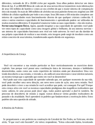 diferentes,	 variando	 de	 20	 a	 20.000	 ciclos	 por	 segundo.	 Seus	 olhos	 podem	 detectar	 um	 único
fóton	de	luz.	E	as	800.000	 ibras	de	cada	um	de	seus	nervos	óticos	transmitem	mais	informações
de	seus	132	milhões	de	bastões	e	cones	ao	seu	cérebro	do	que	o	maior	sistema	de	computação
ótico	do	mundo.	Os	mais	de	300	milhões	de	alvéolos	nos	seus	pulmões	fornecem	oxigênio	aos	100
trilhões	de	células	espalhados	por	todo	o	seu	corpo.	Seus	206	ossos	e	656	músculos	compõem	um
sistema	 de	 capacidades	 mais	 funcionalmente	 diverso	 do	 que	 qualquer	 criatura	 conhecida.	 E
estas	e	outras	enormes	capacidades	de	funcionamento	e	aprendizado	podem	ser	utilizadas	de
muitas	maneiras	diferentes.	É	impossível	enumerar	todas	as	suas	capacidades	–	elas	são	muitas.
Forme	uma	Imagem	Única.	Agora,	quando	imaginar	a	sua	capacidade	de	aprender,	você	pode
ver	estes	tipos	de	capacidade	como	uma	imagem	global	e	brilhante,	do	seu	sistema	nervoso	–
um	sistema	de	capacidades	funcionais	sem	rival	em	todo	universo.	Se	você	um	dia	duvidar	de
sua	própria	capacidade	de	realizar	a	sua	missão,	esta	imagem	pode	surgir	de	imediato	como	um
relato	concreto	de	seus	talentos,	transformando	aquela	dúvida	em	segurança.
	
	
	
	
	
A	Importância	da	Crença
	
	
	
	 	 Você	 vai	 encontrar	 a	 sua	 missão	 particular	 se	 izer	 meticulosamente	 os	 exercı́cios	 deste
capı́tulo.	 Isso	 porque	 você	 possui	 uma	 combinação	 única	 de	 interesses,	 desejos	 e	 habilidades
desenvolvidas,	 assim	 como	 um	 vasto	 repertório	 de	 talentos	 ainda	 por	 desenvolver.	 Uma	 vez
tendo	descoberto	a	sua	missão,	e	vivendo-a,	ela	unificará	seus	interesses	e	seus	talentos	naturais,
ao	mesmo	tempo	que	o	aprendiz	que	existe	em	você	se	desenvolve!
		Você	pode	usar	esta	capacidade	de	aprender	sabendo	que,	em	qualquer	momento	da	sua	vida,
você	 pode	 escolher	 uma	 nova	 direção,	 um	 novo	 novo	 curso	 de	 ação,	 uma	 nova	 missão.	 Você
pode	descobrir	e	viver	a	sua	missão.Se	você	acreditar	que	pode,	vai	conseguir.	Por	quê?	Porque
esta	crença	ativa	em	você	as	mesmas	capacidades	prodigiosas	dos	magnı́ icos	realizadores	que
tanto	 admira.	Se	 uma	 pessoa	 pode	 fazer	 algo,	 todos	 podem	 aprender	 a	 fazê-lo	 também.	 No
processo	 de	 descoberta	 de	 missão	 a	 seguir,	 vamos	 destacar	 vários	 grandes	 realizadores	 do
passado	e	da	atualidade.	Você	aprenderá	os	padrões	que	fundamentam	a	motivação	deles.	Estes
padrões	são	uma	questão	de	atitude.
	
	
A	História	do	Pedreiro
	
	
	
		Se	perguntassem	a	um	pedreiro	na	construção	da	Catedral	de	São	Pedro,	no	Vaticano,	séculos
atrás,	“O	que	você	está	fazendo?”,	ele	talvez	respondesse,	“Estou	colocando	tijolos,	levantando
 