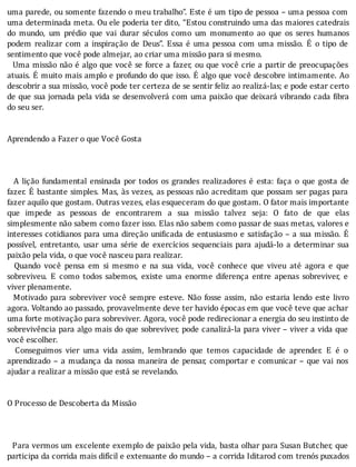 uma	parede,	ou	somente	fazendo	o	meu	trabalho”.	Este	é	um	tipo	de	pessoa	–	uma	pessoa	com
uma	determinada	meta.	Ou	ele	poderia	ter	dito,	“Estou	construindo	uma	das	maiores	catedrais
do	 mundo,	 um	 prédio	 que	 vai	 durar	 séculos	 como	 um	 monumento	 ao	 que	 os	 seres	 humanos
podem	 realizar	 com	 a	 inspiração	 de	 Deus”.	 Essa	 é	 uma	 pessoa	 com	 uma	 missão.	 E	 o	 tipo	 de
sentimento	que	você	pode	almejar,	ao	criar	uma	missão	para	si	mesmo.
		Uma	missão	não	é	algo	que	você	se	force	a	fazer,	ou	que	você	crie	a	partir	de	preocupações
atuais.	E	muito	mais	amplo	e	profundo	do	que	isso.	E	algo	que	você	descobre	intimamente.	Ao
descobrir	a	sua	missão,	você	pode	ter	certeza	de	se	sentir	feliz	ao	realizá-las;	e	pode	estar	certo
de	que	sua	jornada	pela	vida	se	desenvolverá	com	uma	paixão	que	deixará	vibrando	cada	 ibra
do	seu	ser.
	
	
Aprendendo	a	Fazer	o	que	Você	Gosta
	
	
	
	 	 A	 lição	 fundamental	 ensinada	 por	 todos	 os	 grandes	 realizadores	 é	 esta:	 faça	 o	 que	 gosta	 de
fazer.	E	bastante	simples.	Mas,	às	vezes,	as	pessoas	não	acreditam	que	possam	ser	pagas	para
fazer	aquilo	que	gostam.	Outras	vezes,	elas	esqueceram	do	que	gostam.	O	fator	mais	importante
que	 impede	 as	 pessoas	 de	 encontrarem	 a	 sua	 missão	 talvez	 seja:	 O	 fato	 de	 que	 elas
simplesmente	não	sabem	como	fazer	isso.	Elas	não	sabem	como	passar	de	suas	metas,	valores	e
interesses	cotidianos	para	uma	direção	uni icada	de	entusiasmo	e	satisfação	–	a	sua	missão.	E
possı́vel,	 entretanto,	 usar	 uma	 série	 de	 exercı́cios	 sequenciais	 para	 ajudá-lo	 a	 determinar	 sua
paixão	pela	vida,	o	que	você	nasceu	para	realizar.
	 	 Quando	 você	 pensa	 em	 si	 mesmo	 e	 na	 sua	 vida,	 você	 conhece	 que	 viveu	 até	 agora	 e	 que
sobreviveu.	 E	 como	 todos	 sabemos,	 existe	 uma	 enorme	 diferença	 entre	 apenas	 sobreviver,	 e
viver	plenamente.
		Motivado	para	sobreviver	você	sempre	esteve.	Não	fosse	assim,	não	estaria	lendo	este	livro
agora.	Voltando	ao	passado,	provavelmente	deve	ter	havido	épocas	em	que	você	teve	que	achar
uma	forte	motivação	para	sobreviver.	Agora,	você	pode	redirecionar	a	energia	do	seu	instinto	de
sobrevivência	para	algo	mais	do	que	sobreviver,	pode	canalizá-la	para	viver	–	viver	a	vida	que
você	escolher.
	 	 Conseguimos	 vier	 uma	 vida	 assim,	 lembrando	 que	 temos	 capacidade	 de	 aprender.	 E	 é	 o
aprendizado	–	a	mudança	da	nossa	maneira	de	pensar,	comportar	e	comunicar	–	que	vai	nos
ajudar	a	realizar	a	missão	que	está	se	revelando.
	
	
O	Processo	de	Descoberta	da	Missão
	
	
	
		Para	vermos	um	excelente	exemplo	de	paixão	pela	vida,	basta	olhar	para	Susan	Butcher,	que
participa	da	corrida	mais	difı́cil	e	extenuante	do	mundo	–	a	corrida	Iditarod	com	trenós	puxados
 