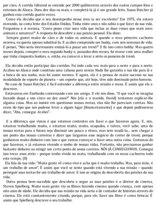 por	cães.	A	corrida	Iditarod	se	estende	por	2000	quilômetros	através	dos	vastos	campos	frios	e
extensos	do	Alasca.	Dura	dez	dias	ou	mais,	e	completá-la	já	é	um	grande	feito.	Susan	Butcher	já
ganhou	essa	corrida	quatro	vezes.
	 	 Como	 ela	 decidiu	 que	 o	 seu	 desempenho	 nessa	 área	 ia	 ser	 excelente?	 Em	 1975,	 ela	 estava
morando,	na	costa	leste	dos	Estados	Unidos.	Tinha	vinte	anos	e	não	sabia	o	que	fazer	da	sua	vida.
Perguntou	a	si	mesma,	“Como	posso	criar	uma	vida	que	inclua	as	duas	coisas	que	mais	amo:
animais	e	natureza?”	A	resposta	foi	descobrir	a	sua	paixão	pessoal.	Ela	disse:
	 	 Sempre	 gostei	 muito	 de	 cães	 e	 de	 todos	 os	 animais.	 E	 quando	 o	 meu	 primeiro	 cachorro
morreu,	eu	queria	apenas	substituí-lo.	E	acabei	comprando	um	husky,	com	seis	semanas	de	vida.
E	pensei,	“Não	seria	interessante	ensiná-lo	a	puxar	um	trenó?”	E	fiz	isso	como	hobby.	Mas	quatro
meses	depois,	comprei	o	meu	segundo	husky	e,	passados	dois	meses,	fui	morar	com	uma	mulher
que	tinha	cinquenta	huskies,	e,	então,	eu	comecei	a	levar	a	sério	os	passeios	de	trenó.
	
		Ela	decidiu	então	participar	das	corridas.	Foi	indo	cada	vez	mais	para	o	oeste	e	para	o	norte.
Acabou	no	Alasca	onde	construiu	uma	cabana	para	morar.	Nada	lhe	garantia	a	sua	ida	para	lá	e
a	busca	do	seu	sonho,	mas	foi	assim	mesmo.	E	agora,	ela	é	a	pessoa	de	maior	sucesso	na	sua
modalidade	de	esporte	do	planeta	–	um	esporte	que,	até	hoje,	têm	sido	dominado	pelos	homens.
		No	caso	de	Susan	Butcher,	é	fácil	entender	a	diferença	entre	missão	e	mesa.	E	assim	que	ela	a
descreve.
		Estávamos	em	Fairbanks	conversando	com	um	amigo.	E	ele	nos	disse,	“O	que	você	se	imagina
fazendo	 daqui	 a	 uns	 cinco	 ou	 dez	 anos?”	 Nós	 [ela	 e	 o	 marido,	 David]	 tentamos	 explicar-lhe
alguma	coisa.	Mas	ao	insistir	em	questionar	nossas	metas,	elas	não	lhe	pareciam	coretas.	Não
eram	do	tipo	que	nos	pudesse	levar	a	algum	lugar	[ inanceiramente]	e	que	depois	pudéssemos
dizer,	“Aha,	consegui.	Acabei”.
	
	 	 E	 a	 diferença	 que	 vimos	 é	 que	 estamos	 contentes	 em	 fazer	 o	 que	 fazemos	 agora.	 E,	 sim,
estamos	 trabalhando	 muito,	 e	 estamos	 muito,	 muito,	 ocupados,	 e	 talvez,	 você	 sabe,	 uma	 de
nossas	metas	para	o	futuro	seja	diminuir	um	pouco	o	ritmo,	mas	sem	mudá-lo...	sem	chegar	a
um	 ponto	 das	 nossas	 carreiras	 e	 dizer	 que	 largamos	 esse	 negócio	 de	 correr	 de	 trenó,	 porque
ganhamos	muito	dinheiro	com	isso	e	que	vamos	começar	a	fazer	uma	outra	coisa.	Gostamos	do
que	fazemos,	e	já	estamos	vivendo	o	sonho	de	nossas	vidas.	Portanto,	não	precisamos	ganhar
bastante	dinheiro	ou	atingir	um	certo	ponto	de	nossa	carreira.	NOS	JA	CONSEGUIMOS.	Consegui
isso	treze	anos	atrás	–	porque	tenho	vivido	no	mato,	trabalhando	com	os	meus	cachorros	todo
este	tempo.	(8)
		Ela	fala	da	sua	vida:	“Muita	gente	vê	como	vivo	e	acha	que	é	muito	trabalho.	Mas,	para	mim,	é
um	trabalho	de	amor”.	E	assim	que	você	se	sente	quando	está	vivendo	a	sua	missão	–	quando
perseguir	suas	metas	for	um	trabalho	de	amor.	E	isso	se	origina	da	descoberta	das	paixões	da	sua
vida.
	 	 Outra	 pessoa	 bem-sucedida	 que	 descobriu	 e	 segue	 as	 suas	 paixões	 é	 o	 diretor	 de	 cinema,
Steven	Spielberg.	Muito	mais	gente	viu	os	 ilmes	fazendo	cinema	quando	criança,	com	apenas
oito	anos	de	idade.	Ele	decidiu	que	sua	missão	na	vida	seria	a	de	contador	de	histórias	através	do
cinema.	Ele	está	constantemente	criando,	porque,	para	ele,	fazer	um	 ilme	é	como	brincar.	E
assim	que	Spielberg	descreve	o	seu	trabalho:
 