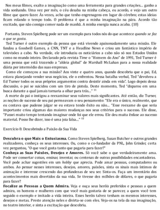Nos	meus	 ilmes,	exalto	a	imaginação	como	uma	ferramenta	para	grandes	criações...	ganho	a
vida	sonhando.	Uma	vez	por	mês,	o	céu	desaba	na	minha	cabeça,	eu	acordo,	e	vejo	um	outro
ilme	que	quero	fazer.	As	vezes,	acho	que	tenho	engrenagens	em	lugar	do	cérebro;	estas	ideias
icam	 rolando	 o	 tempo	 todo.	 O	 problema	 é	 que	 a	 minha	 imaginação	 na	 pára.	 Acordo	 tão
excitado,	que	não	consigo	comer	nada	de	manhã.	A	minha	energia	nunca	acaba.	(10)
	
		Portanto,	Steven	Spielberg	pode	ser	um	exemplo	para	todos	nós	do	que	acontece	quando	se	faz
o	que	se	gosta.
		Ted	Turner	é	outro	exemplo	da	pessoa	que	está	vivendo	apaixonadamente	uma	missão.	Ele
fundou	 a	 Goodwill	 Games,	 a	 CNN,	 TNT	 e	 a	 Headline	 News	 e	 criou	 um	 fantástico	 império	 de
televisões	 a	 cabo.	 Na	 verdade,	 ele	 introduziu	 os	 noticiários	 a	 cabo	 não	 só	 nos	 Estados	 Unidos
como	no	mundo	inteiro.	Declarado	pela	revista	Time	o	“Homem	do	Ano”	de	1991,	Ted	Turner	é
uma	 pessoa	 que	 está	 trazendo	 a	 “aldeia	 global”	 de	 Marshall	 McLuhan	 para	 a	 nossa	 realidade
diária	por	intermédio	das	suas	empresas.
	 	 Como	 ele	 começou	 a	 sua	 missão?	 Aos	 vinte	 e	 quatro	 anos,	 quando	 descobriu	 que	 o	 pai,	 Ed,
estava	planejando	vender	seus	negócios,	ele	o	enfrentou.	Nessa	batalha	verbal,	Ted	“devolveu	a
Ed	Turner	todos	os	seus	próprios	argumentos	contra	desistir	ainda	em	vida”.	Logo	depois	dessa
discussão,	 o	 pai	 se	 suicidou	 com	 um	 tiro	 de	 pistola.	 Deste	 momento,	 Ted	 “disparou	 em	 uma
busca	durante	a	qual	jamais	tornaria	a	olhar	para	trás...”	¹¹
		A	morte	do	pai	o	instigou	a	reexaminar	seus	valores	mais	signi icantes.	Até	então,	diz	Turner,
as	noções	de	sucesso	de	seu	pai	permeavam	o	seu	pensamento:	“Ele	era	o	único,	realmente,	que
eu	 contava	 que	 pudesse	 julgar	 se	 eu	 estava	 tendo	 êxito	 ou	 não...	 “Esse	 reexame	 do	 que	 seria
importante	 criou	 algumas	 das	 maiores	 mudanças	 nos	 seus	 critérios	 para	 o	 sucesso.	 Ele	 disse,
“Passei	muito	tempo	tentando	imaginar	onde	foi	que	ele	errou.	Ele	deu	muita	ênfase	ao	sucesso
material.	Posso	lhe	dizer,	isso	é	uma	joia	falsa...”	¹²
	
Exercício	8:	Descobrindo	a	Paixão	da	Sua	Vida
	
Descubra	o	que	Mais	o	Entusiasma.	Como	Steven	Spielberg,	Susan	Butcher	e	outros	grandes
realizadores,	 conheça	 os	 seus	 interesses.	 Ou,	 como	 o	 co-fundador	 da	 PNL,	 John	 Grinder,	 certa
vez	perguntou,	“O	que	você	gosta	tanto	que	pagaria	para	fazer?”
Conheça	 as	 Suas	 Paixões,	 Desejos	 e	 Amores.	 Só	 você	 sabe	 o	 que	 verdadeiramente	 ama.
Pode	ser	consertar	coisas,	ensinar,	inventar,	ou	centenas	de	outras	possibilidades	encantadoras.
Você	 pode	 achar	 sugestões	 em	 um	 hobby	 que	 aprecia.	 Pode	 amar	 pessoas,	 computadores	 ou
ambos.	 Ao	 pensar	 nesses	 interesses,	 desejos,	 amores,	 paixões,	 sinta	 os	 sinais	 mais	 ı́ntimos	 de
animação	 e	 interesse	 crescendo	 das	 profundezas	 de	 seu	 ser.	 Sinta-os.	 Faça	 um	 inventário	 dos
acontecimentos	mais	divertidos	da	sua	vida.	Se	tivesse	dez	milhões	de	dólares,	o	que	pagaria
para	fazer?
Focalize	 as	 Pessoas	 a	 Quem	 Admira.	 Veja	 e	 ouça	 seus	 heróis	 preferidos	 e	 pessoas	 a	 quem
admira,	os	homens	e	mulheres	com	que	você	mais	gostaria	de	se	parecer,	a	quem	você	tem
seguido	o	exemplo	e	imitado	a	vida	inteira.	Esses	heróis	talvez	tenham	os	mesmos	interesses,
desejos	e	metas.	Preste	atenção	neles	e	divirta-se	com	eles.	Veja-os	na	tela	da	sua	imaginação,
no	teatro	interior,	e	sinta	a	excitação	que	descobriu.
 