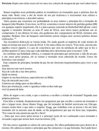 Persista.	Repita	isso	várias	vezes	até	ter	uma	rica	coleção	de	imagens	do	que	você	adora	fazer.
	
	
		Nossas	tragédias	mais	profundas	podem	se	transformar	no	trampolim	para	a	próxima	fase	da
nossa	 vida.	 Neste	 caso,	 a	 dor	 da	 morte	 de	 seu	 pai	 motivou-o	 a	 reexaminar	 seus	 valores	 e
princípios	mais	íntimos,	e	descobrir	outros.
	 	 Outra	 pessoa	 que	 examinou	 em	 profundidade	 os	 seus	 valores	 e	 princı́pios	 foi	 o	 treinador	 de
basquete	John	Wooden.	O	seu	time,	na	UCLA,	acumulou	o	maior	número	de	partidas	ganhas	(88)
em	qualquer	esporte	importante.	Ele	é	a	única	pessoa	venerada	no	Basketball	Hall	off	ame	 como
jogador	 e	 treinador.	 Durante	 os	 seus	 27	 anos	 de	 UCLA,	 seus	 times	 nunca	 perderam	 um	 só
campeonato.	E	nos	últimos	12	anos,	eles	ganharam	dez	campeonatos	da	NCAA,	inclusive	sete
seguidos.	 Nenhum	 time	 de	 basquete	 universitário	 jamais	 chegou	 nem	 mesmo	 próximo	 dessas
realizações.	¹³
	 	 Sua	 incansável	 dedicação	 se	 tornou	 lenda.	 Ele	 ainda	 guarda	 os	 registros	 de	 cada	 minuto	 de
todos	os	treinos	nos	seus	27	anos	de	UCLA.	E	ele	nunca	falou	em	vencer.	“Para	mim,	sucesso	não
signi ica	 vencer	 alguém,	 é	 a	 paz	 de	 consciência	 que	 vem	 da	 satisfação	 de	 saber	 que	 se	 fez	 o
melhor	possível.	É	uma	coisa	que	cada	indivíduo	deve	determinar	para	si	mesmo”.	(14)
		Ao	combinar	sua	habilidade	atlética,	o	conjunto	de	princı́pios	que	nortearam	a	vida	do	seu	pai,
e	 um	 amor	 pelas	 pessoas,	 ele	 se	 tornou	 o	 treinador	 mais	 admirado	 do	 mundo.	 Como	 ele
formulou	a	sua	missão?
		Esse	conjunto	de	princı́pios,	herdado	do	pai,	foi	um	elemento	importantı́ssimo	para	viver	a	sua
missão:
Seja	sincero	com	você	mesmo.
Faça	de	cada	dia	a	sua	obra-prima.
Ajude	os	outros.
Inspire-se	nas	boas	leituras,	especialmente	na	Bíblia.
Faça	da	amizade	uma	arte.
Construa	um	abrigo	para	os	dias	difíceis.
Reze	por	orientação,	conte	e	agradeça	todos	os	dias	tudo	que
você	já	possui	de	bom.
	
		Além	de	seguir	o	seu	credo,	o	que	o	motivou	a	escolher	a	missão	de	treinador?	Segundo	suas
próprias	palavras:
		Para	falar	a	verdade,	freqüentemente	me	perguntam	por	que	escolhi	a	carreira	de	treinador	e
não	 a	 larguei	 mais.	 Amos	 Alonzo	 Stagg,	 que	 foi	 treinador	 de	 futebol	 americano	 em	 Chicago,
resume	 muito	 bem	 o	 que	 sinto	 a	 respeito.	 Stagg,	 que	 trabalhou	 com	 os	 jovens	 e	 foi	 um	 bom
treinador	até	os	noventa	anos	de	idade,	ao	lhe	perguntarem	por	que	ele	fazia	isso,	respondeu,
“Por	causa	de	uma	promessa	que	fiz	a	Deus”.
...	 Sinto	 que	 meu	 amor	 pelos	 jovens	 é	 a	 principal	 razão	 de	 ter	 continuado	 como	 treinador	 e
recusado	cargos	que	seriam	bem	mais	lucrativos.	(15)
	
		Ele	não	estava	seguindo	os	valores	de	outra	pessoa.	Ele	olhou	profundamente	para	dentro	de	si
mesmo.	Ele	adotou	os	valores	e	princı́pios	que	lhe	ensinaram	e	os	que	formulou.	Você	pode	fazer
 
