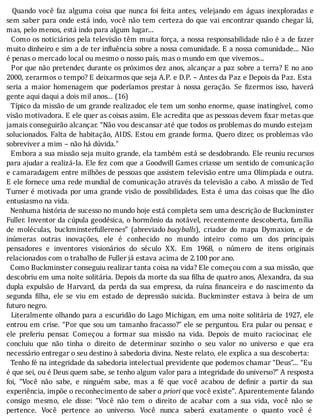 Quando	você	faz	alguma	coisa	que	nunca	foi	feita	antes,	velejando	em	águas	inexploradas	e
sem	saber	para	onde	está	indo,	você	não	tem	certeza	do	que	vai	encontrar	quando	chegar	lá,
mas,	pelo	menos,	está	indo	para	algum	lugar...
		Como	os	noticiários	pela	televisão	têm	muita	força,	a	nossa	responsabilidade	não	é	a	de	fazer
muito	dinheiro	e	sim	a	de	ter	in luência	sobre	a	nossa	comunidade.	E	a	nossa	comunidade...	Não
é	penas	o	mercado	local	ou	mesmo	o	nosso	país,	mas	o	mundo	em	que	vivemos...
		Por	que	não	pretender,	durante	os	próximos	dez	anos,	alcançar	a	paz	sobre	a	terra?	E	no	ano
2000,	zerarmos	o	tempo?	E	deixarmos	que	seja	A.P.	e	D.P.	–	Antes	da	Paz	e	Depois	da	Paz.	Esta
seria	 a	 maior	 homenagem	 que	 poderı́amos	 prestar	 à	 nossa	 geração.	 Se	 izermos	 isso,	 haverá
gente	aqui	daqui	a	dois	mil	anos...	(16)
		Tı́pico	da	missão	de	um	grande	realizador,	ele	tem	um	sonho	enorme,	quase	inatingı́vel,	como
visão	motivadora.	E	ele	quer	as	coisas	assim.	Ele	acredita	que	as	pessoas	devem	 ixar	metas	que
jamais	conseguirão	alcançar.	“Não	vou	descansar	até	que	todos	os	problemas	do	mundo	estejam
solucionados.	Falta	de	habitação,	AIDS.	Estou	em	grande	forma.	Quero	dizer,	os	problemas	vão
sobreviver	a	mim	–	não	há	dúvida.”
		Embora	a	sua	missão	seja	muito	grande,	ela	também	está	se	desdobrando.	Ele	reuniu	recursos
para	ajudar	a	realizá-la.	Ele	fez	com	que	a	Goodwill	Games	criasse	um	sentido	de	comunicação
e	camaradagem	entre	milhões	de	pessoas	que	assistem	televisão	entre	uma	Olimpı́ada	e	outra.
E	ele	fornece	uma	rede	mundial	de	comunicação	através	da	televisão	a	cabo.	A	missão	de	Ted
Turner	é	motivada	por	uma	grande	visão	de	possibilidades.	Esta	é	uma	das	coisas	que	lhe	dão
entusiasmo	na	vida.
		Nenhuma	história	de	sucesso	no	mundo	hoje	está	completa	sem	uma	descrição	de	Buckminster
Fuller.	Inventor	da	cúpula	geodésica,	o	hormônio	da	notável,	recentemente	descoberta,	famı́lia
de	 moléculas,	 buckminsterfullerenes”	 (abreviado	bucyballs),	 criador	 do	 mapa	 Dymaxion,	 e	 de
inúmeras	 outras	 inovações,	 ele	 é	 conhecido	 no	 mundo	 inteiro	 como	 um	 dos	 principais
pensadores	 e	 inventores	 visionários	 do	 século	 XX.	 Em	 1968,	 o	 número	 de	 itens	 originais
relacionados	com	o	trabalho	de	Fuller	já	estava	acima	de	2.100	por	ano.
		Como	Buckminster	conseguiu	realizar	tanta	coisa	na	vida?	Ele	começou	com	a	sua	missão,	que
descobriu	em	uma	noite	solitária.	Depois	da	morte	da	sua	 ilha	de	quatro	anos,	Alexandra,	da	sua
dupla	expulsão	de	Harvard,	da	perda	da	sua	empresa,	da	ruı́na	 inanceira	e	do	nascimento	da
segunda	 ilha,	 ele	 se	 viu	 em	 estado	 de	 depressão	 suicida.	 Buckminster	 estava	 à	 beira	 de	 um
futuro	negro.
		Literalmente	olhando	para	a	escuridão	do	Lago	Michigan,	em	uma	noite	solitária	de	1927,	ele
entrou	em	crise.	“Por	que	sou	um	tamanho	fracasso?”	ele	se	perguntou.	Era	pular	ou	pensar,	e
ele	 preferiu	 pensar.	 Começou	 a	 formar	 sua	 missão	 na	 vida.	 Depois	 de	 muito	 raciocinar,	 ele
concluiu	 que	 não	 tinha	 o	 direito	 de	 determinar	 sozinho	 o	 seu	 valor	 no	 universo	 e	 que	 era
necessário	entregar	o	seu	destino	à	sabedoria	divina.	Neste	relato,	ele	explica	a	sua	descoberta:
		Tenho	fé	na	integridade	da	sabedoria	intelectual	previdente	que	podemos	chamar	“Deus”...	“Eu
é	que	sei,	ou	é	Deus	quem	sabe,	se	tenho	algum	valor	para	a	integridade	do	universo?”	A	resposta
foi,	 “Você	 não	 sabe,	 e	 ninguém	 sabe,	 mas	 a	 fé	 que	 você	 acabou	 de	 de inir	 a	 partir	 da	 sua
experiência,	impõe	o	reconhecimento	de	saber	a	priori	que	você	existe”.	Aparentemente	falando
consigo	 mesmo,	 ele	 disse:	 “Você	 não	 tem	 o	 direito	 de	 acabar	 com	 a	 sua	 vida,	 você	 não	 se
pertence.	 Você	 pertence	 ao	 universo.	 Você	 nunca	 saberá	 exatamente	 o	 quanto	 você	 é
 