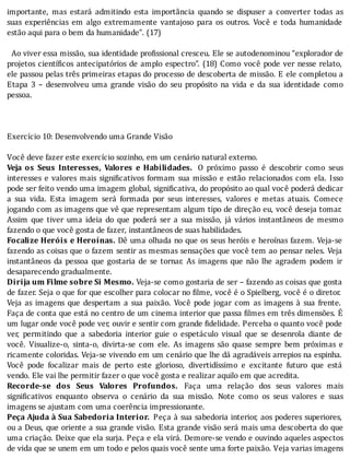 importante,	 mas	 estará	 admitindo	 esta	 importância	 quando	 se	 dispuser	 a	 converter	 todas	 as
suas	 experiências	 em	 algo	 extremamente	 vantajoso	 para	 os	 outros.	 Você	 e	 toda	 humanidade
estão	aqui	para	o	bem	da	humanidade”.	(17)
	
		Ao	viver	essa	missão,	sua	identidade	pro issional	cresceu.	Ele	se	autodenominou	“explorador	de
projetos	cientı́ icos	antecipatórios	de	amplo	espectro”.	(18)	Como	você	pode	ver	nesse	relato,
ele	passou	pelas	três	primeiras	etapas	do	processo	de	descoberta	de	missão.	E	ele	completou	a
Etapa	 3	 –	 desenvolveu	 uma	 grande	 visão	 do	 seu	 propósito	 na	 vida	 e	 da	 sua	 identidade	 como
pessoa.
	
	
	
Exercício	10:	Desenvolvendo	uma	Grande	Visão
	
Você	deve	fazer	este	exercício	sozinho,	em	um	cenário	natural	externo.
Veja	 os	 Seus	 Interesses,	 Valores	 e	 Habilidades. 	 O	 próximo	 passo	 é	 descobrir	 como	 seus
interesses	e	valores	mais	signi icativos	formam	sua	missão	e	estão	relacionados	com	ela.	Isso
pode	ser	feito	vendo	uma	imagem	global,	signi icativa,	do	propósito	ao	qual	você	poderá	dedicar
a	 sua	 vida.	 Esta	 imagem	 será	 formada	 por	 seus	 interesses,	 valores	 e	 metas	 atuais.	 Comece
jogando	com	as	imagens	que	vê	que	representam	algum	tipo	de	direção	eu,	você	deseja	tomar.
Assim	 que	 tiver	 uma	 ideia	 do	 que	 poderá	 ser	 a	 sua	 missão,	 já	 vários	 instantâneos	 de	 mesmo
fazendo	o	que	você	gosta	de	fazer,	instantâneos	de	suas	habilidades.
Focalize	Heróis	e	Heroínas.	Dê	uma	olhada	no	que	os	seus	heróis	e	heroı́nas	fazem.	Veja-se
fazendo	as	coisas	que	o	fazem	sentir	as	mesmas	sensações	que	você	tem	ao	pensar	neles.	Veja
instantâneos	 da	 pessoa	 que	 gostaria	 de	 se	 tornar.	 As	 imagens	 que	 não	 lhe	 agradem	 podem	 ir
desaparecendo	gradualmente.
Dirija	um	Filme	sobre	Si	Mesmo.	Veja-se	como	gostaria	de	ser	–	fazendo	as	coisas	que	gosta
de	fazer.	Seja	o	que	for	que	escolher	para	colocar	no	 ilme,	você	é	o	Spielberg,	você	é	o	diretor.
Veja	 as	 imagens	 que	 despertam	 a	 sua	 paixão.	 Você	 pode	 jogar	 com	 as	 imagens	 à	 sua	 frente.
Faça	de	conta	que	está	no	centro	de	um	cinema	interior	que	passa	 ilmes	em	três	dimensões.	E
um	lugar	onde	você	pode	ver,	ouvir	e	sentir	com	grande	 idelidade.	Perceba	o	quanto	você	pode
ver,	 permitindo	 que	 a	 sabedoria	 interior	 guie	 o	 espetáculo	 visual	 que	 se	 desenrola	 diante	 de
você.	 Visualize-o,	 sinta-o,	 divirta-se	 com	 ele.	 As	 imagens	 são	 quase	 sempre	 bem	 próximas	 e
ricamente	coloridas.	Veja-se	vivendo	em	um	cenário	que	lhe	dá	agradáveis	arrepios	na	espinha.
Você	 pode	 focalizar	 mais	 de	 perto	 este	 glorioso,	 divertidı́ssimo	 e	 excitante	 futuro	 que	 está
vendo.	Ele	vai	lhe	permitir	fazer	o	que	você	gosta	e	realizar	aquilo	em	que	acredita.
Recorde-se	 dos	 Seus	 Valores	 Profundos.	 Faça	 uma	 relação	 dos	 seus	 valores	 mais
signi icativos	 enquanto	 observa	 o	 cenário	 da	 sua	 missão.	 Note	 como	 os	 seus	 valores	 e	 suas
imagens	se	ajustam	com	uma	coerência	impressionante.
Peça	Ajuda	à	Sua	Sabedoria	Interior.	Peça	à	sua	sabedoria	interior,	aos	poderes	superiores,
ou	a	Deus,	que	oriente	a	sua	grande	visão.	Esta	grande	visão	será	mais	uma	descoberta	do	que
uma	criação.	Deixe	que	ela	surja.	Peça	e	ela	virá.	Demore-se	vendo	e	ouvindo	aqueles	aspectos
de	vida	que	se	unem	em	um	todo	e	pelos	quais	você	sente	uma	forte	paixão.	Veja	varias	imagens
 