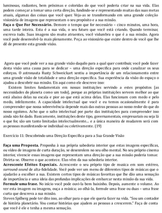 luminosas,	 radiantes,	 bem	 próximas	 e	 coloridas	 do	 que	 você	 poderia	 criar	 na	 sua	 vida.	 Elas
podem	começar	a	tomar	uma	certa	direção,	fundindo-se	e	representando	muitas	das	suas	metas
atuais,	 algumas	 das	 coisas	 que	 você	 quer.	 Veja-as	 se	 transformando	 em	 uma	 grande	 coleção
visionária	de	imagens	que	representam	o	seu	propósito	e	a	sua	missão.
Faça	o	Que	For	Necessário.	Demore	o	tempo	que	for	necessário	–	cinco	minutos,	uma	hora,
uma	 tarde	 inteira.	 Esta	 é	 a	 sua	 vida,	 o	 seu	 futuro	 que	 você	 está	 criando.	 Quando	 terminar,
escreva	tudo.	Suas	imagens	são	muito	atraentes,	você	vislumbra	o	que	é	a	sua	missão.	Agora
você	pode	desenvolvê-la	mais	plenamente.	Peça	ao	visionário	que	existe	dentro	de	você	que	lhe
dê	de	presente	esta	grande	visão.
	
	
	
	Agora	que	você	pode	ver	a	sua	grande	visão	daquilo	para	a	qual	quer	contribuir,	você	pode	fazer
desta	 visão	 uma	 causa	 para	 se	 dedicar	 –	 uma	 direção	 especi ica	 para	 onde	 canalizar	 os	 seus
esforços.	 O	 astronauta	 Rusty	 Schweickart	 sentiu	 a	 importância	 de	 um	 relacionamento	 entre
uma	grande	visão	de	totalidade	e	uma	direção	especi ica.	Sua	experiência	da	visão	do	espaço	o
ajudou	a	descobrir	sua	missão.	Eis	aqui	como	ele	descreve	isso:
	 	 Existem	 limites	 fundamentais	 em	 nossas	 instituições	 servindo	 a	 estes	 propósitos	 [as
necessidades	do	planeta	como	um	todo],	porque	as	próprias	instituições	servem	melhor	ao	que
está	abaixo	delas	na	escala	e	pior	ao	que	está	acima	delas.	Elas	funcionam	com	medo	e	pelo
medo,	 infelizmente.	 A	 capacidade	 intelectual	 que	 você	 e	 eu	 temos	 ocasionalmente	 é	 para
compreender	que	nossa	sobrevivência	depende	mais	das	outras	pessoas	ao	nosso	redor	do	que	do
nosso	 egoı́smo.	 Acho	 que	 o	 salto	 intelectual	 por	 parte	 das	 instituições	 para	 compreender	 isso
ainda	não	foi	dado.	Basicamente,	instituições	deste	tipo,	governamentais,	empresariais	ou	seja	lá
o	que	for,	são	um	tanto	limitadas	intelectualmente...	e	a	única	maneira	de	mudarem	será	com
as	pessoas	manifestando-se	individual	ou	coletivamente.	(19)
	
Exercício	11:	Descobrindo	uma	Direção	Específica	para	a	Sua	Grande	Visão
	
Faça	uma	Proposta.	Proponha	à	sua	própria	sabedoria	interior	que	estas	imagens	especı́ icas,
ou	vídeo	de	imagens	de	curta	duração,	se	desenrolem	no	seu	olho	mental.	No	seu	próprio	cinema
interior,	vivencie	essas	imagens	que	representam	uma	direção	que	a	sua	missão	poderia	tomar.
Divirta-se.	Observe	o	que	acontece.	Elas	vêm	da	sua	sabedoria	interior.
Acrescente	 Efeitos	 Especiais.	 Acrescente	 o	 seu	 próprio	 tipo	 de	 musica	 em	 som	 estéreo,
surround-sound	de	alta- idelidade.	Você	pode	ver	um	menu	de	diferentes	tipos	de	músicas	que	o
ajudarão	a	escolher	a	sua.	Existem	certos	tipos	de	músicas	favoritas	que	lhe	dão	uma	sensação
de	importância	e	uma	ideia	das	profundas	implicações	de	embarcar	nesta	missão	da	sua	vida.
Formule	uma	frase.	No	inı́cio	você	pode	ouvi-la	bem	baixinho.	Depois,	aumente	o	volume.	Ao
ver	esta	imagem	ou	imagens,	ouça	a	música;	ao	olhá-la,	formule	uma	frase	ou	duas	–	uma	frase
curta	que	descreva	a	sua	missão.
Steven	Spilberg	pode	ter	dito	isso,	ao	olhar	para	o	que	ele	queria	fazer	na	vida.	“Sou	um	contador
de	história	planetário.	Vou	contar	histórias	que	ajudem	as	pessoas	a	crescerem.”	Faça	de	conta
que	você	é	ele	e	tenha	a	mesma	sensação.
 