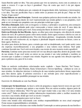 Susan	Butcher	pode	ter	dito,	“Sou	uma	pessoa	que	vive	na	natureza,	mora	com	os	animais	e	os
ajuda	 a	 crescer.	 E	 o	 que	 eu	 faço	 é	 grandioso”.	 Faça	 de	 conta	 que	 você	 é	 ela	 por	 alguns
momentos.
Ted	Turner	pode	ter	olhado	para	um	conjunto	de	imagens	diante	dele,	luminosas	e	interessantes
e	ter	dito,	“Sou	um	paci icador.	Faço	a	união	entre	as	pessoas	em	prol	da	paz”.	Finja	ser	Ted
Turner.	O	que	sente?
Inclua	Valores	ou	um	Princípio.	Formule	suas	próprias	palavras	descrevendo	sua	missão.	Ao
olhar	e	ver	as	imagens	diante	de	você	representando	sua	missão	global	e	o	seu	propósito,	você
pode	se	ver	vivendo	este	propósito	com	um	princípio	verbal	que	o	guie.
Perceba	a	Sensação.	Junto	com	as	imagens	e	a	música,	o	princı́pio	e	as	palavras,	uma	sensação
muito,	 mas	 muito	 profunda	 pode	 estar	 começando	 a	 tomar	 conta	 de	 você.	 E	 uma	 ideia	 da
importância	dessa	missão	para	você.	Estas	sensações	fluem	de	dentro	de	você	e	o	guiam.
Entre	na	Direção	da	Sua	Missão.	Agora,	ao	olhar	para	estas	imagens,	esta	direção	de	missão
diante	de	você,	dê	o	primeiro	passo:	entre	nesta	missão.	Entre	agora	mesmo	e	divirta-se	com	os
vários	estágios	do	seu	desdobramento.	Viva	este	futuro	glorioso	–	imaginando,	vivendo,	fazendo
de	conta	que	está	realmente	ali,	na	riqueza	e	plenitude	daquele	momento	no	futuro,	como	se
fosse	agora.	Divirta-se.
Ao	saltar	para	dentro	do	futuro,	para	a	missão	que	está	se	desdobrando,	você	pode	sentir	como
ela	 expressa	 maravilhosamente	 o	 seu	 propósito	 e	 seus	 valores	 mais	 ı́ntimos.	 Você	 pode
continuar	fazendo	isso.	Você	está	exercitando	a	sua	mente	de	uma	maneira	muito	agradável.
Persista.	Continue	neste	processo	mental	até	ver	sua	direção	especi ica	dentro	da	grande	visão
da	 sua	 missão.	 O	 que	 você	 sente	 ao	 entrar	 na	 sua	 missão	 é	 um	 valor	 profundo	 e	 também	 os
recursos	que	o	ajudam	a	cumprir	essa	missão.	Registre	na	sua	agenda	esta	direção	especi ica
para	o	próximo	ano,	para	tê-la	à	mão.
	
	
Todos	 os	 notáveis	 realizadores	 relacionados	 neste	 capı́tulo	 –	 Susan	 Butcher,	 Ted	 Turner,
Buckminster	Fuller,	John	Wooden,	Rusty	Schweickart	e	Steven	Spielberg	–	alinham-se	com	as
suas	missões.	As	objeções	internas	à	realização	de	suas	missões	particulares	foram	negociadas
para	 lhes	 darem	 apoio.	 O	 próximo	 exercı́cio	 é	 um	 método	 para	 criar	 especi icamente	 a
coerência	interna	que	possibilite	prosseguir	na	sua	missão.
	
Exercício	12:	Alinhando-se	com	Sua	Missão
	
Comece	por	Se	Questionar.	Ao	fazer	a	série	de	perguntas	a	seguir,	haverá	vezes	em	que	você
terá	sensações	e	respostas	que	apoiam	a	sua	missão.	Mas	em	outras	ocasiões,	alguma	parte	de
você	vai	colocar	obstáculos,	“Ora!	Por	que	você	quer	mudar	toda	a	sua	vida	e	ter	uma	missão
como	 esta?”	 Todas	 as	 objeções	 contêm	 informações	 importantes	 sobre	 a	 melhor	 maneira	 de
executar	a	sua	missão,	desde	que	você	as	escute	e	respeite.
estas	são	algumas	perguntas	para	você	se	fazer:
Como	 esta	 missão	 está	 relacionada	 com	 minhas	 responsabilidades	 no	 meu	 atual	 emprego?
Pense	nessas	responsabilidades	e	atividades.
Como	esta	missão	se	relaciona	com	minha	família?	Contemple	as	outras	pessoas	da	sua	família	e
 