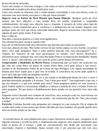 do	seu	círculo	de	amizades.
Como	esta	missão	se	relaciona	comigo	e	com	todas	as	outras	atividades	que	exerço?	Comece
considerando	as	implicações	dessa	missão	para	você.
Como	esta	missão	se	relaciona	com	a	minha	própria	comunidade	e	com	meu	futuro;	como	se
relaciona	com	meu	estado,	meu	país	e	a	vida	que	estou	vivendo?
Negocie	 com	 as	 Partes	 de	 Você	 Mesmo	 que	 Fazem	 Objeção.	 Qualquer	 parte	 de	 você
mesmo	 que	 izer	 objeções	 a	 esta	 missão	 deve	 ser	 ouvida,	 respeitada	 e	 respondida
cuidadosamente.	Ao	surgir	uma	objeção,	ouça	e	responda.	A	maneira	de	tratar	esses	tipos	de
objeções	 é	 muito	 importante	 para	 a	 coerência	 e	 o	 alinhamento	 da	 sua	 missão.	 Negocie	 com
qualquer	parte	de	você	que	esteja	colocando	obstáculos.	Negocie	exatamente	como	faria	com
alguém	de	quem	goste	muito.	Para	isso:
Ouça	a	objeção.
Descubra	a	intenção	positiva	e	o	valor	mais	significativo.
Crie	alternativas	para	alcançar	aquele	valor.
Faça	um	acordo	favorecendo	uma	alternativa	que	funcione	para	todas	as	suas	partes.
Com	uma	objeção	do	tipo,	“Não	tenho	certeza	do	que	minha	esposa,	ou	meu	marido,	vai	pensar
disso”,	 você	 pode	 perguntar,	 “Qual	 o	 valor	 positivo	 buscado	 com	 esta	 preocupação”?	 Se	 a
resposta	 for	 “Gostaria	 da	 sua	 total	 participação	 na	 missão”,	 você	 deverá	 desenvolver
alternativas	para	conseguir	isso,	tais	como	discussões	francas	ou	negociações	detalhadas.	Depois
você	e	a	“parte”	concordariam	com	um	curso	de	ações	a	partir	dessas	alternativas.
Compreender	 a	 Realidade	 da	 Morte	 Física.	 Compreenda	 que	 vai	 haver	 um	 momento	 em
que	 este	 seu	 corpo	 fı́sico	 vai	 deixar	 de	 existir.	 Antes	 disso,	 você	 pode	 deixar	 a	 sua	 marca.
Lembre-se	 de	 Buckminster	 Fuller	 de	 pé	 à	 beira	 do	 lago	 Michigan.	 Crie	 aquela	 intensidade	 de
desejos	para	fazer	aquilo	para	o	qual	veio	ao	mundo.	A	consciência	da	morte	pode	ajudá-lo	a
viver	uma	vida	que	tenha	um	propósito	incrível.
Descobrir	Motivos	de	Apoio.	Ao	ver	a	sua	missão	se	desdobrando	diante	de	você,	e	ouvir	o
princı́pio	formulado,	pergunte	a	si	mesmo,	“Isso	é	bom	para	mim?”	“Isso	representa	o	que	sou,	o
que	 me	 importa	 e	 o	 que	 tem	 sentido	 para	 mim?”	 Essas	 perguntas	 podem	 ser	 seus	 mestres	 e
guias.	Podem	ajudá-lo	a	reexaminar,	solidi icar	e	reforçar	o	sentido	de	viver	a	missão.	Pense	em
outra	pergunta:	“De	que	forma	o	desdobramento	desta	missão	vai	me	permitir	viver	uma	vida
boa"?
Enquanto	estiver	fazendo	este	conjunto	de	exercı́cios,	uma	sensação	cada	vez	mais	intensa	vai
lhe	dizer	que	você	está	alinhado	com	sua	missão	–	um	sentimento	que	lhe	diz:	“Sim,	esta	missão
é	minha".
Persistir.	Continue	fazendo	estas	perguntas	até	conseguir	ter	essa	sensação.	Ela	se	origina	do
acordo	entre	todas	as	suas	partes	que	seriam	afetadas	por	uma	mudança	tão	grande	quanto	uma
nova	ou	revista	missão	na	sua	vida.
	
	
		O	método	básico	de	auto-alinhamento	para	o	qual	chamamos	atenção	aqui	–	perguntar	se	há
objeções	internas	e	recebê-las	bem,	e	respeitosamente	negociar	uma	solução	satisfatória	para
todas	 as	 partes	 de	 si	 mesmo	 –	 pode	 ser	 extremamente	 útil,	 desde	 que	 executado	 com
sinceridade,	 respeito	 e	 humildade.	 Quase	 sempre	 este	 é	 um	 processo	 que	 não	 tem	 uma
 