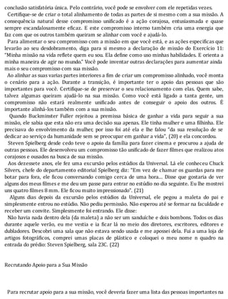 conclusão	satisfatória	única.	Pelo	contrário,	você	pode	se	envolver	com	ele	repetidas	vezes.
		Certi ique-se	de	criar	o	total	alinhamento	de	todas	as	partes	de	si	mesmo	com	a	sua	missão.	A
consequência	 natural	 desse	 compromisso	 uni icado	 é	 a	 ação	 corajosa,	 entusiasmada	 e	 quase
sempre	escandalosamente	e icaz.	E	este	compromisso	interno	também	cria	uma	energia	que
faz	com	que	os	outros	também	queiram	se	alinhar	com	você	e	ajudá-lo.
		Para	alimentar	o	seu	compromisso	com	a	missão	em	que	você	está,	e	as	ações	especi icas	que
levarão	 ao	 seu	 desdobramento,	 diga	 para	 si	 mesmo	 a	 declaração	 de	 missão	 do	 Exercı́cio	 11:
“Minha	missão	na	vida	re lete	quem	eu	sou.	Ela	de ine	como	uso	minhas	habilidades.	E	orienta	a
minha	maneira	de	agir	no	mundo.”	Você	pode	inventar	outras	declarações	para	aumentar	ainda
mais	o	seu	compromisso	com	sua	missão.
		Ao	alinhar	as	suas	varias	partes	interiores	a	fim	de	criar	um	compromisso	alinhado,	você	monta
o	 cenário	 para	 a	 ação.	 Durante	 a	 transição,	 é	 importante	 ter	 o	 apoio	 das	 pessoas	 que	 são
importantes	para	você.	Certi ique-se	de	preservar	o	seu	relacionamento	com	elas.	Quem	sabe,
talvez	 algumas	 queiram	 ajudá-lo	 na	 sua	 missão.	 Como	 você	 está	 ligado	 a	 tanta	 gente,	 um
compromisso	 não	 estará	 realmente	 uni icado	 antes	 de	 conseguir	 o	 apoio	 dos	 outros.	 E
importante	alinhá-los	também	com	a	sua	missão.
	 	 Quando	 Buckminster	 Fuller	 rejeitou	 a	 premissa	 básica	 de	 ganhar	 a	 vida	 para	 seguir	 a	 sua
missão,	ele	sabia	que	esta	não	era	uma	decisão	sua	apenas.	Ele	tinha	mulher	e	uma	 ilhinha.	Ele
precisava	 do	 envolvimento	 da	 mulher,	 por	 isso	 foi	 até	 ela	 e	 lhe	 falou	 “da	 sua	 resolução	 de	 se
dedicar	ao	serviço	da	humanidade	sem	se	preocupar	em	ganhar	a	vida”,	(20)	e	ela	concordou.
		Steven	Spielberg	desde	cedo	teve	o	apoio	da	famı́lia	para	fazer	cinema	e	procurou	a	ajuda	de
outras	pessoas.	Ele	desenvolveu	um	compromisso	tão	uni icado	de	fazer	 ilmes	que	realizou	atos
corajosos	e	ousados	na	busca	de	sua	missão.
		Aos	dezessete	anos,	ele	fez	uma	excursão	pelos	estúdios	da	Universal.	Lá	ele	conheceu	Chuck
Silvers,	chefe	do	departamento	editorial	Spielberg	diz:	“Em	vez	de	chamar	os	guardas	para	me
botar	para	fora,	ele	 icou	conversando	comigo	cerca	de	uma	hora...	Disse	que	gostaria	de	ver
alguns	dos	meus	filmes	e	me	deu	um	passe	para	entrar	no	estúdio	no	dia	seguinte.	Eu	lhe	mostrei
uns	quatro	filmes	8	mm.	Ele	ficou	muito	impressionado”.	(21)
	 	 Alguns	 dias	 depois	 da	 excursão	 pelos	 estúdios	 da	 Universal,	 ele	 pegou	 a	 maleta	 do	 pai	 e
simplesmente	entrou	no	estúdio.	Não	pediu	permissão.	Não	esperou	até	se	formar	na	faculdade	e
receber	um	convite.	Simplesmente	foi	entrando.	Ele	disse:
		Não	havia	nada	dentro	dela	(da	maleta)	a	não	ser	um	sanduı́che	e	dois	bombons.	Todos	os	dias
durante	 aquele	 verão,	 eu	 me	 vestia	 e	 ia	 icar	 lá	 no	 meio	 dos	 diretores,	 escritores,	 editores	 e
dubladores.	Descobri	uma	sala	que	não	estava	sendo	usada	e	me	apossei	dela.	Fui	a	uma	loja	de
artigos	 fotográ icos,	 comprei	 umas	 placas	 de	 plástico	 e	 coloquei	 o	 meu	 nome	 n	 quadro	 na
entrada	do	prédio:	Steven	Spielberg,	sala	23C.	(22)
	
	
Recrutando	Apoio	para	a	Sua	Missão
	
	
	
		Para	recrutar	apoio	para	a	sua	missão,	você	deveria	fazer	uma	lista	das	pessoas	importantes	na
 