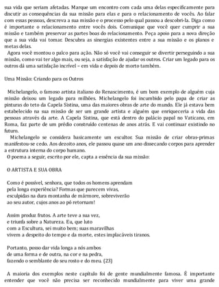 sua	vida	que	seriam	afetadas.	Marque	um	encontro	com	cada	uma	delas	especi icamente	para
discutir	as	consequências	da	sua	missão	para	elas	e	para	o	relacionamento	de	vocês.	Ao	falar
com	essas	pessoas,	descreva	a	sua	missão	e	o	processo	pelo	qual	passou	a	descobri-la.	Diga	como
é	 importante	 o	 relacionamento	 entre	 vocês	 dois.	 Comunique	 que	 você	 quer	 cumprir	 a	 sua
missão	e	também	preservar	as	partes	boas	do	relacionamento.	Peça	apoio	para	a	nova	direção
que	 a	 sua	 vida	 vai	 tomar.	 Descubra	 as	 sinergias	 existentes	 entre	 a	 sua	 missão	 e	 os	 planos	 e
metas	delas.
		Agora	você	montou	o	palco	para	ação.	Não	só	você	vai	conseguir	se	divertir	perseguindo	a	sua
missão,	como	vai	ter	algo	mais,	ou	seja,	a	satisfação	de	ajudar	os	outros.	Criar	um	legado	para	os
outros	dá	uma	satisfação	incrível	–	em	vida	e	depois	de	morto	também.
	
Uma	Missão:	Criando	para	os	Outros
	
		Michelangelo,	o	famoso	artista	italiano	do	Renascimento,	é	um	bom	exemplo	de	alguém	cuja
missão	 deixou	 um	 legado	 para	 milhões.	 Michelangelo	 foi	 incumbido	 pelo	 papa	 de	 criar	 as
pinturas	do	teto	da	Capela	Sistina,	uma	das	maiores	obras	de	arte	do	mundo.	Ele	já	estava	bem
estabelecido	 na	 sua	 missão	 de	 ser	 um	 grande	 artista	 e	 alguém	 que	 enriqueceria	 a	 vida	 das
pessoas	 através	 da	 arte.	 A	 Capela	 Sistina,	 que	 está	 dentro	 do	 palácio	 papal	 no	 Vaticano,	 em
Roma,	faz	parte	de	um	prédio	construı́do	centenas	de	anos	atrás.	E	vai	continuar	existindo	no
futuro.
	 	 Michelangelo	 se	 considera	 basicamente	 um	 escultor.	 Sua	 missão	 de	 criar	 obras-primas
manifestou-se	cedo.	Aos	dezoito	anos,	ele	passou	quase	um	ano	dissecando	corpos	para	aprender
a	estrutura	interna	do	corpo	humano.
		O	poema	a	seguir,	escrito	por	ele,	capta	a	essência	da	sua	missão:			
	
		O	ARTISTA	E	SUA	OBRA
	
		Como	é	possível,	senhora,	que	todos	os	homens	aprendam
		pela	longa	experiência?	Formas	que	parecem	vivas,
		esculpidas	na	dura	montanha	de	mármore,	sobreviverão
		ao	seu	autor,	cujos	anos	ao	pó	retornam!
	
		Assim	produz	frutos.	A	arte	teve	a	sua	vez,
		e	triunfa	sobre	a	Natureza.	Eu,	que	luto
		com	a	Escultura,	sei	muito	bem;	suas	maravilhas
		vivem	a	despeito	do	tempo	e	da	morte,	estes	implacáveis	tiranos.
	
		Portanto,	posso	dar	vida	longa	a	nós	ambos
		de	uma	forma	e	de	outra,	na	cor	e	na	pedra,
		fazendo	o	semblante	do	seu	rosto	e	do	meu.	(23)
	
	 A	 maioria	 dos	 exemplos	 neste	 capı́tulo	 foi	 de	 gente	 mundialmente	 famosa.	 E	 importante
entender	 que	 você	 não	 precisa	 ser	 reconhecido	 mundialmente	 para	 viver	 uma	 grande
 