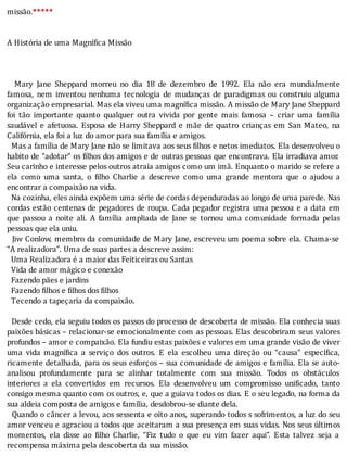 missão.*****
	
	
A	História	de	uma	Magnífica	Missão
	
	
	
	 	 Mary	 Jane	 Sheppard	 morreu	 no	 dia	 18	 de	 dezembro	 de	 1992.	 Ela	 não	 era	 mundialmente
famosa,	 nem	 inventou	 nenhuma	 tecnologia	 de	 mudanças	 de	 paradigmas	 ou	 construiu	 alguma
organização	empresarial.	Mas	ela	viveu	uma	magnífica	missão.	A	missão	de	Mary	Jane	Sheppard
foi	 tão	 importante	 quanto	 qualquer	 outra	 vivida	 por	 gente	 mais	 famosa	 –	 criar	 uma	 famı́lia
saudável	 e	 afetuosa.	 Esposa	 de	 Harry	 Sheppard	 e	 mãe	 de	 quatro	 crianças	 em	 San	 Mateo,	 na
Califórnia,	ela	foi	a	luz	do	amor	para	sua	família	e	amigos.
		Mas	a	famı́lia	de	Mary	Jane	não	se	limitava	aos	seus	 ilhos	e	netos	imediatos.	Ela	desenvolveu	o
habito	de	“adotar”	os	 ilhos	dos	amigos	e	de	outras	pessoas	que	encontrava.	Ela	irradiava	amor.
Seu	carinho	e	interesse	pelos	outros	atraı́a	amigos	como	um	imã.	Enquanto	o	marido	se	refere	a
ela	 como	 uma	 santa,	 o	 ilho	 Charlie	 a	 descreve	 como	 uma	 grande	 mentora	 que	 o	 ajudou	 a
encontrar	a	compaixão	na	vida.
		Na	cozinha,	eles	ainda	expõem	uma	série	de	cordas	dependuradas	ao	longo	de	uma	parede.	Nas
cordas	estão	centenas	de	pegadores	de	roupa.	Cada	pegador	registra	uma	pessoa	e	a	data	em
que	 passou	 a	 noite	 ali.	 A	 famı́lia	 ampliada	 de	 Jane	 se	 tornou	 uma	 comunidade	 formada	 pelas
pessoas	que	ela	uniu.
		Jiw	Conlow,	membro	da	comunidade	de	Mary	Jane,	escreveu	um	poema	sobre	ela.	Chama-se
“A	realizadora”.	Uma	de	suas	partes	a	descreve	assim:
		Uma	Realizadora	é	a	maior	das	Feiticeiras	ou	Santas
		Vida	de	amor	mágico	e	conexão
		Fazendo	pães	e	jardins
		Fazendo	filhos	e	filhos	dos	filhos
		Tecendo	a	tapeçaria	da	compaixão.
	
		Desde	cedo,	ela	seguiu	todos	os	passos	do	processo	de	descoberta	de	missão.	Ela	conhecia	suas
paixões	básicas	–	relacionar-se	emocionalmente	com	as	pessoas.	Elas	descobriram	seus	valores
profundos	–	amor	e	compaixão.	Ela	fundiu	estas	paixões	e	valores	em	uma	grande	visão	de	viver
uma	 vida	 magnı́ ica	 a	 serviço	 dos	 outros.	 E	 ela	 escolheu	 uma	 direção	 ou	 “causa”	 especı́ ica,
ricamente	detalhada,	para	os	seus	esforços	–	sua	comunidade	de	amigos	e	famı́lia.	Ela	se	auto-
analisou	 profundamente	 para	 se	 alinhar	 totalmente	 com	 sua	 missão.	 Todos	 os	 obstáculos
interiores	 a	 ela	 convertidos	 em	 recursos.	 Ela	 desenvolveu	 um	 compromisso	 uni icado,	 tanto
consigo	mesma	quanto	com	os	outros,	e,	que	a	guiava	todos	os	dias.	E	o	seu	legado,	na	forma	da
sua	aldeia	composta	de	amigos	e	família,	desdobrou-se	diante	dela.
		Quando	o	câncer	a	levou,	aos	sessenta	e	oito	anos,	superando	todos	s	sofrimentos,	a	luz	do	seu
amor	venceu	e	agraciou	a	todos	que	aceitaram	a	sua	presença	em	suas	vidas.	Nos	seus	últimos
momentos,	 ela	 disse	 ao	 ilho	 Charlie,	 “Fiz	 tudo	 o	 que	 eu	 vim	 fazer	 aqui”.	 Esta	 talvez	 seja	 a
recompensa	máxima	pela	descoberta	da	sua	missão.
 