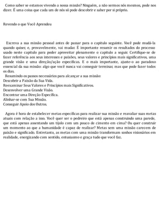 Como	saber	se	estamos	vivendo	a	nossa	missão?	Ninguém,	a	não	sermos	nós	mesmos,	pode	nos
dizer.	É	uma	coisa	que	cada	um	de	nós	só	pode	descobrir	e	saber	por	si	próprio.
	
	
Revendo	o	que	Você	Aprendeu
	
	
	
	 	 Escreva	 a	 sua	 missão	 pessoal	 antes	 de	 passar	 para	 o	 capitulo	 seguinte.	 Você	 pode	 mudá-la
quando	 quiser,	 e,	 provavelmente,	 vai	 mudar.	 E	 importante	 resumir	 os	 resultados	 do	 processo
usado	 neste	 capitulo	 para	 poder	 aproveitar	 plenamente	 o	 capitulo	 a	 seguir.	 Certi ique-se	 de
fazer	referência	aos	seus	interesses	e	paixões,	seus	valores	e	princı́pios	mais	signi icativos,	uma
grande	 visão	 e	 uma	 direção/ação	 especi icas.	 E	 o	 mais	 importante,	 ajuste-o	 ao	 paradoxo
essencial	da	sua	missão:	algo	que	você	nunca	vai	conseguir	terminar,	mas	que	pode	fazer	todos
os	dias.
		Resumindo	os	passos	necessários	para	alcançar	a	sua	missão:
Descobrir	a	Paixão	da	Sua	Vida.
Reexaminar	Seus	Valores	e	Princípios	mais	Significativos.
Desenvolver	uma	Grande	Visão.
Encontrar	uma	Direção	Específica.
Alinhar-se	com	Sua	Missão.
Conseguir	Apoio	dos	Outros.
	
		Agora	é	hora	de	estabelecer	metas	especı́ icas	para	realizar	sua	missão	e	reavaliar	suas	metas
atuais	com	relação	a	isso.	Você	quer	ser	o	pedreiro	que	está	apenas	construindo	uma	parede,
que	está	apenas	assentando	um	tijolo	com	um	pouco	de	cimento	em	cima?	Ou	quer	construir
um	momento	ao	que	a	humanidade	é	capaz	de	realizar?	Metas	sem	uma	missão	carecem	de
paixão	e	signi icado.	Entretanto,	as	metas	com	uma	missão	transformam	sonhos	visionários	em
realidade,	energizando	com	sentido,	entusiasmo	e	graça	tudo	que	você	faz.
	
	
	
 