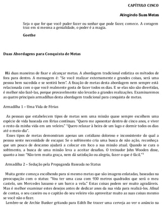 CAPÍTULO	CINCO
	
Atingindo Suas Metas
	
Seja	o	que	for	que	você	puder	fazer	ou	sonhar	que	pode	fazer,	comece.	A	coragem
traz	em	si	mesma	a	genialidade,	o	poder	é	a	magia.
	
Goethe
	
	
	
Duas	Abordagens	para	Conquista	de	Metas
	
	
	
		Há	duas	maneiras	de	 ixar	e	alcançar	metas.	A	abordagem	tradicional	enfatiza	os	métodos	de
fora	 para	 dentro.	 A	 mensagem	 é:	 “Se	 você	 realizar	 externamente	x	 grandes	 coisas,	 será	 uma
pessoa	bem	sucedida	e	se	sentirá	bem”.	A	 ixação	de	metas	desta	abordagem	nem	sempre	está
relacionada	com	o	que	você	realmente	gosta	de	fazer	todos	os	dias.	E	se	elas	não	são	divertidas,
é	melhor	não	fazê-las,	porque	provavelmente	não	levarão	a	grandes	realizações.	Examinaremos
as	quatro	principais	armadilhas	desta	abordagem	tradicional	para	conquista	de	metas.
	
Armadilha	1	–	Uma	Vida	de	Férias
	
	 	 As	 pessoas	 que	 estabelecem	 tipos	 de	 metas	 sem	 uma	 missão	 quase	 sempre	 escolhem	 uma
espécie	de	vida	baseada	em	férias	contı́nuas.	“Quero	me	aposentar	dentro	de	cinco	anos,	e	viver
o	resto	da	minha	vida	em	um	veleiro.”	“Quero	relaxar	à	beira	de	um	lago	e	dormir	todos	os	dias
até	o	meio-dia”.
	 	 Esses	 tipos	 de	 metas	 demonstram	 apenas	 um	 cotidiano	 doloroso	 e	 inconsistente	 do	 qual	 a
pessoa	sente	necessidade	de	escapar.	Se	o	sofrimento	cria	uma	busca	de	não	ação,	reconheça
que	 um	 pouco	 de	 descanso	 ajudará	 a	 colocar	 em	 foco	 a	 sua	 missão	 atual.	 Quando	 se	 cura	 o
sofrimento,	 a	 busca	 de	 uma	 missão	 leva	 a	 aceitar	 desa ios.	 O	 treinador	 John	 Wooden	 disse,
quanto	a	isso:	“Não	tem	muita	graça,	nem	dá	satisfação	ou	alegria,	fazer	o	que	é	fácil.”¹
	
		Armadilha	2	–	Sedução	pela	Propaganda	Baseada	no	Status
	
		Muita	gente	começa	escolhendo	para	si	mesmo	metas	que	são	imagens	enlatadas,	baseadas	na
preocupação	 com	 o	 status:	 “Vou	 ter	 uma	 casa	 com	 930	 metros	 quadrados	 que	 será	 o	 meu
castelo,	 um	 Mercedes	 luxuoso	 e	 um	 barco	 a	 vela.”	 Estas	 coisas	 podem	 ser	 muito	 agradáveis.
Mas	é	melhor	examinar	estes	desejos	antes	de	dedicar	anos	da	sua	vida	para	realizá-los.	A inal
de	contas,	o	seu	caseiro	ou	o	capitão	do	seu	veleiro	vão	aproveitar	muito	as	suas	coisas	mesmo
se	você	não	o	fizer.
		Lembre-se	de	Archie	Bunker	gritando	para	Edith	lhe	trazer	uma	cerveja	ao	ver	o	anúncio	na
 