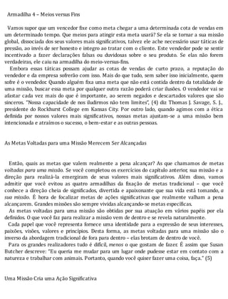 Armadilha	4	–	Meios	versus	Fins
	
		Vamos	supor	que	um	vencedor	 ixe	como	meta	chegar	a	uma	determinada	cota	de	vendas	em
um	determinado	tempo.	Que	meios	para	atingir	esta	meta	usará?	Se	ela	se	tornar	a	sua	missão
global,	dissociada	dos	seus	valores	mais	signi icativos,	talvez	ele	ache	necessário	usar	táticas	de
pressão,	ao	invés	de	ser	honesto	e	integro	ao	tratar	com	o	cliente.	Este	vendedor	pode	se	sentir
incentivado	 a	 fazer	 declarações	 falsas	 ou	 duvidosas	 sobre	 o	 seu	 produto.	 Se	 elas	 não	 forem
verdadeiras,	ele	caiu	na	armadilha	do	meio-versus-fins.
	 	 Embora	 essas	 táticas	 possam	 ajudar	 as	 cotas	 de	 vendas	 de	 curto	 prazo,	 a	 reputação	 do
vendedor	e	da	empresa	sofrerão	com	isso.	Mais	do	que	tudo,	sem	saber	isso	inicialmente,	quem
sofre	é	o	vendedor.	Quando	alguém	 ixa	uma	meta	que	não	está	contida	dentro	da	totalidade	de
uma	missão,	buscar	essa	meta	por	qualquer	outra	razão	poderá	criar	ilusões.	O	vendedor	vai	se
afastar	 cada	 vez	 mais	 do	 que	 é	 importante,	 ao	 serem	 negados	 e	 descartados	 valores	 que	 são
sinceros.	“Nossa	capacidade	de	nos	iludirmos	não	tem	limites”,	(4)	diz	Thomas	J.	Savage,	S.	J.,
presidente	do	Rockhurst	College	em	Kansas	City.	Por	outro	lado,	quando	agimos	com	a	ética
de inida	 por	 nossos	 valores	 mais	 signi icativos,	 nossas	 metas	 ajustam-se	 a	 uma	 missão	 bem
intencionada	e	atraímos	o	sucesso,	o	bem-estar	e	as	outras	pessoas.
	
	
As	Metas	Voltadas	para	uma	Missão	Merecem	Ser	Alcançadas
	
	
	 	 Então,	 quais	 as	 metas	 que	 valem	 realmente	 a	 pena	 alcançar?	 As	 que	 chamamos	 de	 metas
voltadas	para	uma	missão.	Se	você	completou	os	exercı́cios	do	capı́tulo	anterior,	sua	missão	e	a
direção	 para	 realizá-la	 emergiram	 de	 seus	 valores	 mais	 signi icativos.	 Além	 disso,	 vamos
admitir	 que	 você	 evitou	 as	 quatro	 armadilhas	 da	 ixação	 de	 metas	 tradicional	 –	 que	 você
conhece	a	direção	cheia	de	signi icados,	divertida	e	apaixonante	que	sua	vida	está	tomando,	a
sua	 missão.	 E	 hora	 de	 focalizar	 metas	 de	 ações	 signi icativas	 que	 realmente	 valham	 a	 pena
alcançarem.	Grandes	missões	são	sempre	vividas	alcançando-se	metas	específicas.
	 	 As	 metas	 voltadas	 para	 uma	 missão	 são	 obtidas	 por	 sua	 atuação	 em	 vários	 papéis	 por	 ela
definidos.	O	que	você	faz	para	realizar	a	missão	vem	de	dentro	e	se	revela	naturalmente.
		Cada	papel	que	você	representa	fornece	uma	identidade	para	a	expressão	de	seus	interesses,
paixões,	 visões,	 valores	 e	 princı́pios.	 Desta	 forma,	 as	 metas	 voltadas	 para	 uma	 missão	 são	 o
inverso	da	abordagem	tradicional	de	fora	para	dentro	–	elas	brotam	de	dentro	de	você.
		Para	os	grandes	realizadores	tudo	é	difı́cil,	menos	o	que	gostam	de	fazer.	E	assim	que	Susan
Butcher	descreve:	“Eu	queria	me	mudar	para	um	lugar	onde	pudesse	estar	em	contato	com	a
natureza	e	trabalhar	com	animais.	Portanto,	quando	você	quiser	fazer	uma	coisa,	faça.”	(5)
	
	
Uma	Missão	Cria	uma	Ação	Significativa
	
	
 
