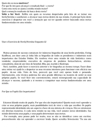 Quais	são	os	meus	motivos?
Por	que	fiz	isto	para	alcançar	o	resultado	final	–	a	meta?
Como	esta	meta	se	ajusta	à	minha	missão	maior?
Qual	a	sensação	resultante	da	busca	desta	meta?
Volte	 a	 Ser	 Você. 	 Re lita	 em	 quais	 os	 recursos	 despertados	 pelo	 fato	 de	 se	 tornar	 seu
herói/heroı́na	o	auxiliaram	a	alcançar	suas	metas	dentro	da	sua	missão.	A	principal	lição	deste
exercı́cio	 é	 despertar	 em	 você	 a	 sensação	 que	 vai	 ter	 quando	 estiver	 buscando	 estas	 metas
fundamentadas	em	uma	missão.
	
	
	
	
	
	
Usar	o	Exercício	de	Herói/Heroína	Enquanto	Lê
	
	
	
		Muitas	pessoas	de	sucesso	costumam	ler	inúmeras	biogra ias	de	seus	heróis	preferidos.	Ewing
Kauffman,	 aos	 doze	 anos	 já	 tinha	 lido	 as	 biogra ias	 de	 todos	 os	 presidentes	 e	 industriais	 mais
importantes	 dos	 Estados	 Unidos.	 Ele	 resolveu	 viver	 uma	 missão	 de	 vida	 fantástica	 como
vendedor,	 empreendedor,	 executivo	 de	 empresa	 de	 produtos	 farmacêuticos,	 ativista
comunitário,	dono	de	um	time	de	beisebol,	filho,	pai,	marido	e	filantropo.
		Você,	também,	pode	fazer	o	exercı́cio	anterior	e	ler	biogra ias	ao	mesmo	tempo.	Fazer	disso
uma	rotina	vai	ajudá-lo	a	despertar	os	seus	recursos	interiores	para	funcionar	com	e icácia	nos
papéis	 da	sua	 vida.	 Visto	 de	 fora,	 parecerá	 que	 você	 está	 apenas	 lendo	 e	 pensando.
Internamente,	 esta	 técnica	 poderosa	 faz	 uma	 grande	 diferença	 na	 maneira	 de	 sentir	 os	 seus
próprios	 papéis.	 Se	 você	 izer	 isto	 coerentemente,	 estará	 reenergizando	 sua	 capacidade	 de
alcançar	 o	 sucesso,	 ajudando	 a	 si	 mesmo	 a	 conquistar	 suas	 metas	 fundamentadas	 em	 uma
missão.
	
	
Por	Que	os	Papéis	São	Importantes?
	
	
	
		Estamos	falando	muito	de	papéis.	Por	que	eles	são	importantes?	Quanto	mais	você	aprender	a
criar	 os	 seus	 próprios	 papéis,	 mais	 possibilidades	 terá	 de	 viver	 a	 vida	 que	 escolher.	 Os	 papéis
representando	identidades	são	um	aspecto-chave	do	seu	sistema	de	crenças.	Eles	se	estruturam
em	 diversas	 maneiras.	 A	 cada	 nova	 missão	 na	 sua	 vida,	 você	 assume	 novas	 identidades.	 Sua
missão	determina	seus	papéis,	e	seus	papéis	determinam	suas	metas.
	 	 Por	 exemplo,	 uma	 pessoa	 pode	 ler	 muito,	 mas	 se	 não	 se	 identi icar	 como	 um	 escritor,
provavelmente	 não	 vai	 aprender	 a	 escrever	 lendo.	 Quem	 acredita	 irmemente	 “Eu	 sou	 um
 