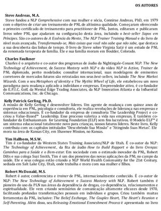 OS	AUTORES
		Steve	Andreas,	M.A.
		Steve	fundou	a	NLP	Comprehensive	com	sua	mulher	e	sócia,	Connirae	Andreas,	PhD,	em	1979
com	o	objetivo	de	criar	um	treinamento	de	PNL	de	altı́ssima	qualidade.	Começaram	oferecendo
o	primeiro	certi icado	de	treinamento	para	practitioner	de	 PNL.	 Juntos,	 editaram	 e	 publicaram
livros	 sobre	 PNL	 que	 ajudaram	 na	 con iguração	 desta	 área,	 incluindo	 o	 best-seller	 Sapos	 em
Príncipes.	São	co-autores	de	A	Essência	da	Mente,	The	NLP	Trainer	Training	Manual	e	do	livro	de
nível	mais	avançado,	Transformando-se,	Mais	coisas	que	você	não	sabe	que	não	sabe,	que	destaca
a	sua	descoberta	das	linhas	de	tempo.	O	livro	de	Steve	sobre	Virginia	Satir	é	um	estudo	de	PNL
da	renomada	terapeuta	de	família.	Ele	e	sua	família	moram	em	Boulder,	Colorado.
	
		Charles	Faulkner
		Charles	é	o	arquiteto	e	co-autor	dos	programas	de	áudio	da	Nightingale-Conant	NLP:	The	New
Technology	of	Achievement, 	de	Success	 Mastery	 with	 NLP	 e	 do	 vı́deo	 NLP	 in	 Action,	 Trainer	 de
PNL	 diplomado,	 perito	 modelador,	 consultor	 internacional,	 suas	 modelagens	 de	 eminentes
corretores	de	mercados	futuros	são	retratadas	nos	seus	best-sellers,	incluindo	 The	 New	 Market
Wizards.	Com	o	seu	Metaphors	of	identity	e	The	Mythic	Wheel	of	Life,	ele	estabeleceu	um	novo
paradigma	para	mudança	aplicado	a	indivı́duos	e	empresas.	Empreendedor	ativo,	é	co-fundador
do	E.P.I.C.	Golf,	da	Mental	Edge	Trading	Associates,	da	NLP	Innovation	Atlanta	e	da	In luential
Communications,	Inc.	de	Chicago.
	
	Kelly	Patrick	Gerling,	Ph.D.
A	missão	de	Kelly	Gerling	é	desenvolver	lı́deres.	Um	agente	de	mudança	com	quinze	anos	de
experiência	em	PNL,	psicologia	e	consultoria,	ele	realiza	revoluções	de	liderança	nas	empresas	e
sistemas	educacionais.	E	co-fundador	da	empresa	de	consultoria	The	Leadership	Project	e	co-
criou	a	Value-Based™		Leadership.	Esse	processo	valoriza	a	vida	nas	empresas.	E	também	co-
fundador	da	Enthusiasmam		for	Learning	Foundation	(ELF)	sem	 ins	lucrativos.	O	Modelo	ELF™	é
um	sistema	educacional	totalmente	novo	para	crianças,	nossos	futuros	lı́deres.	Neste	livro,	Kelly
contribuiu	com	os	capı́tulos	intitulados	“Descobrindo	Sua	Missão”	e	“Atingindo	Suas	Metas”.	Ele
mora	na	área	de	Kansas	City,	em	Shawnee	Mission,	no	Kansas.
	
		Tim	Hallbom,	M.S.W.
		 Tim	é	co-fundador	da	Western	States	Training	Associates/NLP	de	Utah.	E	co-autor	da	NLP:
The	 Technology	 of	 Achievement ,	 da	 ita	 de	 áudio	 How	 to	 Build	 Rapport	 e	 do	 livro	 Crenças:
Caminhos	para	a	Saúde	e	o	Bem-estar.	Em	sociedade	com	o	estimado	inovador	da	PNL,	Robert
Dilts	e	sua	colega	Suzi	Smith,	Tim	é	um	dos	pioneiros	das	novas	aplicações	da	PNL	no	campo	da
saúde.	Ele	e	seus	colegas	estão	criando	a	NLP	World	Health	Community	for	the	21st	Century,
sediada	em	Salt	Lake	City,	Utah,	onde	trabalha	e	mora	com	sua	mulher	e	filhos.
	
		Robert	McDonald,	M.S.
		Robert	é	autor,	conferencista	e	trainer	de	PNL,	internacionalmente	conhecido.	 E	 co-autor	 de
NLP:	 The	 New	 Technology	 of	 Achievement 	 e	 Success	 Mastery	 with	 NLP.	 Robert	 também	 é
pioneiro	do	uso	da	PLN	nas	áreas	da	dependência	de	drogas,	co-dependência,	relacionamentos	e
espiritualidade.	 Ele	 vem	 criando	 seminários	 de	 comunicação	 altamente	 e icazes	 desde	 1970,
facilitando	 profundas	 transformações	 pessoais	 em	 indivı́duos	 e	 grupos.	 Criou	 também	 muitas
ferramentas	da	PNL,	inclusive:	The	Belief	Exchange,	The	Couples	Heart,	The	Heart’s	Reunion	 e
Self-Parenting.	Além	disso,	seu	Releasing	Emotional	Enmeshment	Process	é	 apresentado	 no	 livro
 