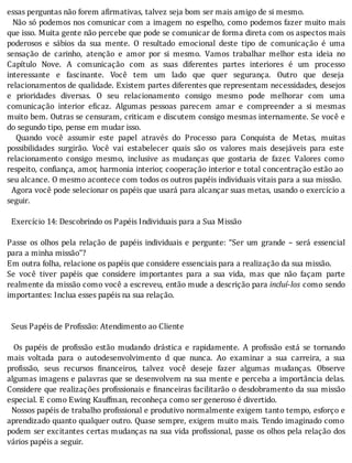 essas	perguntas	não	forem	afirmativas,	talvez	seja	bom	ser	mais	amigo	de	si	mesmo.
		Não	só	podemos	nos	comunicar	com	a	imagem	no	espelho,	como	podemos	fazer	muito	mais
que	isso.	Muita	gente	não	percebe	que	pode	se	comunicar	de	forma	direta	com	os	aspectos	mais
poderosos	 e	 sábios	 da	 sua	 mente.	 O	 resultado	 emocional	 deste	 tipo	 de	 comunicação	 é	 uma
sensação	 de	 carinho,	 atenção	 e	 amor	 por	 si	 mesmo.	 Vamos	 trabalhar	 melhor	 esta	 ideia	 no
Capı́tulo	 Nove.	 A	 comunicação	 com	 as	 suas	 diferentes	 partes	 interiores	 é	 um	 processo
interessante	 e	 fascinante.	 Você	 tem	 um	 lado	 que	 quer	 segurança.	 Outro	 que	 deseja
relacionamentos	de	qualidade.	Existem	partes	diferentes	que	representam	necessidades,	desejos
e	 prioridades	 diversas.	 O	 seu	 relacionamento	 consigo	 mesmo	 pode	 melhorar	 com	 uma
comunicação	 interior	 e icaz.	 Algumas	 pessoas	 parecem	 amar	 e	 compreender	 a	 si	 mesmas
muito	bem.	Outras	se	censuram,	criticam	e	discutem	consigo	mesmas	internamente.	Se	você	e
do	segundo	tipo,	pense	em	mudar	isso.
	 	 Quando	 você	 assumir	 este	 papel	 através	 do	 Processo	 para	 Conquista	 de	 Metas,	 muitas
possibilidades	 surgirão.	 Você	 vai	 estabelecer	 quais	 são	 os	 valores	 mais	 desejáveis	 para	 este
relacionamento	 consigo	 mesmo,	 inclusive	 as	 mudanças	 que	 gostaria	 de	 fazer.	 Valores	 como
respeito,	con iança,	amor,	harmonia	interior,	cooperação	interior	e	total	concentração	estão	ao
seu	alcance.	O	mesmo	acontece	com	todos	os	outros	papéis	individuais	vitais	para	a	sua	missão.
		Agora	você	pode	selecionar	os	papéis	que	usará	para	alcançar	suas	metas,	usando	o	exercı́cio	a
seguir.
	
		Exercício	14:	Descobrindo	os	Papéis	Individuais	para	a	Sua	Missão
	
Passe	 os	 olhos	 pela	 relação	 de	 papéis	 individuais	 e	 pergunte:	 “Ser	 um	 grande	 –	 será	 essencial
para	a	minha	missão"?
Em	outra	folha,	relacione	os	papéis	que	considere	essenciais	para	a	realização	da	sua	missão.
Se	 você	 tiver	 papéis	 que	 considere	 importantes	 para	 a	 sua	 vida,	 mas	 que	 não	 façam	 parte
realmente	da	missão	como	você	a	escreveu,	então	mude	a	descrição	para	incluí-los	como	sendo
importantes:	Inclua	esses	papéis	na	sua	relação.
	
	
		Seus	Papéis	de	Profissão:	Atendimento	ao	Cliente
	
	 	 Os	 papéis	 de	 pro issão	 estão	 mudando	 drástica	 e	 rapidamente.	 A	 pro issão	 está	 se	 tornando
mais	 voltada	 para	 o	 autodesenvolvimento	 d	 que	 nunca.	 Ao	 examinar	 a	 sua	 carreira,	 a	 sua
pro issão,	 seus	 recursos	 inanceiros,	 talvez	 você	 deseje	 fazer	 algumas	 mudanças.	 Observe
algumas	imagens	e	palavras	que	se	desenvolvem	na	sua	mente	e	perceba	a	importância	delas.
Considere	que	realizações	pro issionais	e	 inanceiras	facilitarão	o	desdobramento	da	sua	missão
especial.	E	como	Ewing	Kauffman,	reconheça	como	ser	generoso	é	divertido.
		Nossos	papéis	de	trabalho	pro issional	e	produtivo	normalmente	exigem	tanto	tempo,	esforço	e
aprendizado	quanto	qualquer	outro.	Quase	sempre,	exigem	muito	mais.	Tendo	imaginado	como
podem	ser	excitantes	certas	mudanças	na	sua	vida	pro issional,	passe	os	olhos	pela	relação	dos
vários	papéis	a	seguir.
	
 
