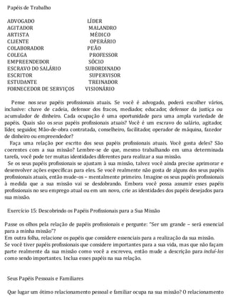 Papéis	de	Trabalho
	
		ADVOGADO																																							LÍDER
		AGITADOR																																									MALANDRO
		ARTISTA																																													MÉDICO
		CLIENTE																																													OPERÁRIO
		COLABORADOR																																PEÃO
		COLEGA																																														PROFESSOR
		EMPREENDEDOR																													SÓCIO
		ESCRAVO	DO	SALÁRIO																		SUBORDINADO
		ESCRITOR																																										SUPERVISOR
		ESTUDANTE																																						TREINADOR
		FORNECEDOR	DE	SERVIÇOS								VISIONÁRIO
	
	 	 Pense	 nos	seus	 papéis	 pro issionais	 atuais.	 Se	 você	 é	 advogado,	 poderá	 escolher	 vários,
inclusive:	 chave	 de	 cadeia,	 defensor	 dos	 fracos,	 mediador,	 educador,	 defensor	 da	 justiça	 ou
acumulador	 de	 dinheiro.	 Cada	 ocupação	 é	 uma	 oportunidade	 para	 uma	 ampla	 variedade	 de
papéis.	 Quais	 são	 os	seus	 papéis	 pro issionais	 atuais?	 Você	 é	 um	 escravo	 do	 salário,	 agitador,
lı́der,	seguidor,	Mão-de-obra	contratada,	conselheiro,	facilitador,	operador	de	máquina,	fazedor
de	dinheiro	ou	empreendedor?
	 	 Faça	 uma	 relação	 por	 escrito	 dos	 seus	 papéis	 pro issionais	 atuais.	 Você	 gosta	 deles?	 São
coerentes	 com	 a	 sua	 missão?	 Lembre-se	 de	 que,	 mesmo	 trabalhando	 em	 uma	 determinada
tarefa,	você	pode	ter	muitas	identidades	diferentes	para	realizar	a	sua	missão.
		Se	os	seus	papéis	pro issionais	se	ajustam	à	sua	missão,	talvez	você	ainda	precise	aprimorar	e
desenvolver	ações	especı́ icas	para	eles.	Se	você	realmente	não	gosta	de	alguns	dos	seus	papéis
profissionais	atuais,	então	mude-os	–	mentalmente	primeiro.	Imagine	os	seus	papéis	profissionais
à	 medida	 que	 a	 sua	 missão	 vai	 se	 desdobrando.	 Embora	 você	 possa	 assumir	 esses	 papéis
pro issionais	no	seu	emprego	atual	ou	em	um	novo,	crie	as	identidades	dos	papéis	desejados	para
sua	missão.
	
		Exercício	15:	Descobrindo	os	Papéis	Profissionais	para	a	Sua	Missão
	
Passe	os	olhos	pela	relação	de	papéis	pro issionais	e	pergunte:	“Ser	um	grande	–	será	essencial
para	a	minha	missão"?
Em	outra	folha,	relacione	os	papéis	que	considere	essenciais	para	a	realização	da	sua	missão.
Se	você	tiver	papéis	pro issionais	que	considere	importantes	para	a	sua	vida,	mas	que	não	façam
parte	realmente	da	sua	missão	como	você	a	escreveu,	então	mude	a	descrição	para	incluí-los
como	sendo	importantes.	Inclua	esses	papéis	na	sua	relação.
	
	
		Seus	Papéis	Pessoais	e	Familiares
	
		Que	lugar	um	ótimo	relacionamento	pessoal	e	familiar	ocupa	na	sua	missão?	O	relacionamento
 