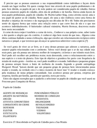 E	 preciso	 que	 as	 pessoas	 assumam	 a	 sua	 responsabilidade	 como	 indivı́duos	 e	 façam	 deste
mundo	um	lugar	melhor.	Há	quem	consiga	fazer	isso	através	de	seus	papéis	pro issionais	e	de
pais.	Sem	dúvida,	os	papéis	de	pai	e	de	mãe	podem	ser	considerados	papéis	de	cidadão.	Outras
pessoas	assumem	papéis	de	cidadão,	além	dos	de	pro issão	e	de	famı́lia.	Outras	ainda	fazem	de
seus	papéis	pro issionais,	papéis	de	cidadão.	Dr.	Martin	Luther	King,	como	ativista	social,	uniu	o
seu	papel	de	pastor	ao	de	cidadão.	Neste	papel,	ele	usou	a	não	violência	como	uma	forma	de
desa iar	a	injustiça	do	recismo	e	da	segregação	nas	décadas	de	50	e	60.	Todos	nós	precisamos
sentir	 de	 alguma	 forma	 que	 existe	 uma	 relação	 entre	 o	 que	 corre	 fora	 de	 nós	 e	 o	 que	 nos
acontece	 individualmente.	 O	 historiador	 cultural	 visionário,	 Morris	 Berman,	 descreveu	 muito
bem	nesta	necessidade:
		A	carne	do	meu	corpo	é	também	a	carne	da	terra...	Conhecer	a	sua	própria	carne,	saber	tanto
a	dor	quanto	a	alegria	que	ela	contém,	é	conhecer	algo	bem	maior	do	que	isso...	Alguma	coisa
óbvia	continua	iludindo	a	nossa	civilização,	algo	que	envolve	um	relacionamento	recíproco	entre
natureza	e	psiquê,	e	que	teremos	que	alcançar	se	quisermos	sobreviver	como	espécie.(7)
		
	 	 Se	 você	 gosta	 de	 viver	 ao	 ar	 livre,	 se	 é	 uma	 dessas	 pessoas	 que	 adoram	 a	 natureza,	 pode
assumir	papéis	relacionados	com	o	ambiente.	Talvez	você	deseje	que	o	ar	da	sua	cidade	seja
mais	puro,	que	ela	possua	um	sistema	melhor	de	transporte,	ciclovias	e	um	trânsito	mais	livre.
Você	pode	até	escolher	um	problema	maior,	mais	demorado,	como	o	relacionamento	entre	a
sua	espécie	e	o	resto	do	planeta.	Este	tipo	de	objetivo	e	grandeza	faz	parte	com	frequência	da
missão	de	muita	gente	–	lembre-se,	você	pode	modi icar	o	mundo.	Indivı́duos	e	pequenos	grupos
de	 pessoas	 sempre	 foram	 a	 fonte	 de	 melhoria	 do	 mundo.	 Segundo	 a	 grande	 antropóloga
Margaret	 Mead:	 “Jamais	 duvide	 que	 um	 pequeno	 grupo	 de	 pessoas	 bem	 intencionadas	 possa
mudar	o	mundo,	na	verdade	esta	é	a	única	maneira	de	fazer	isso.”	E	mudar	o	mundo	começa
pela	 mudança	 de	 nossa	 própria	 comunidade.	 Isso	 acontece	 pessoa	 por	 pessoa,	 empresa	 por
empresa,	família	por	família,	questão	por	questão,	meta	por	meta.
		Estes	são	alguns	exemplos	que	o	ajudarão	a	selecionar	os	papéis	de	cidadão	que	você	usará	no
Processo	para	Conquista	de	Metas.
	
		Papéis	de	Cidadão
	
		AGENTE	DE	MUDANÇAS												FUNCIONÁRIO	PÚBLICO
		AMANTE	DA	NATUREZA												MEMBRO	DE	CONSELHO
		ANCIÃO																																											MISSIVISTA
		ATIVISTA	COMUNITÁRIO											ORGANIZADOR
		COMBATENTE	DO	CRIME											REVOLUCIONÁRIO
		DEFENSOR																																						TREINADOR
		ELEITOR																																										VIZINHO
		ESTETICISTA																																		VOLUNTÁRIO
		FILANTROPO
	
		Exercício	17:	Descobrindo	os	Papéis	de	Cidadão	para	a	Sua	Missão
	
 