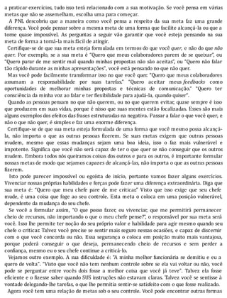 a	praticar	exercı́cios,	tudo	isso	terá	relacionado	com	a	sua	motivação.	Se	você	pensa	em	várias
metas	que	não	se	assemelham,	escolha	uma	para	começar.
	 	 A	 PNL	 descobriu	 que	 a	 maneira	 como	 você	 pensa	 a	 respeito	 da	 sua	 meta	 faz	 uma	 grande
diferença.	Você	pode	pensar	sobre	a	mesma	meta	de	uma	forma	que	facilite	alcançá-la	ou	que	a
torne	 quase	 impossı́vel.	 As	 perguntas	 a	 seguir	 vão	 garantir	 que	 você	 esteja	 pensando	 na	 sua
meta	de	forma	a	torná-la	mais	fácil	de	atingir.
		Certi ique-se	de	que	sua	meta	esteja	formulada	em	termos	do	que	você	quer,	e	não	do	que	não
quer.	Por	exemplo,	se	a	sua	meta	é	“Quero	que	meus	colaboradores	parem	de	se	queixar”,	ou
“Quero	parar	de	me	sentir	mal	quando	minhas	propostas	não	são	aceitas”,	ou	“Quero	não	falar
tão	rápido	durante	as	minhas	apresentações”,	você	está	pensando	no	que	não	quer.
		Mas	você	pode	facilmente	transformar	isso	no	que	você	quer.	“Quero	que	meus	colaboradores
assumam	 a	 responsabilidade	 por	 suas	 tarefas.”	 “Quero	 aceitar	 meus	 feedbacks	 como
oportunidades	 de	 melhorar	 minhas	 propostas	 e	 técnicas	 de	 comunicação.”	 “Quero	 ter
consciência	da	minha	voz	ao	falar	e	ter	flexibilidade	para	ajudá-la,	quando	quiser".
		Quando	as	pessoas	pensam	no	que	não	querem,	ou	no	que	querem	evitar,	quase	sempre	é	isso
que	produzem	em	suas	vidas,	porque	é	nisso	que	suas	mentes	estão	focalizadas.	Esses	são	mais
alguns	exemplos	dos	efeitos	das	frases	estruturadas	na	negativa.	Passar	a	falar	o	que	você	quer,	e
não	o	que	não	quer,	é	simples	e	faz	uma	enorme	diferença.
		Certi ique-se	de	que	sua	meta	esteja	formulada	de	uma	forma	que	você	mesmo	possa	alcançá-
la,	 não	 importa	 o	 que	 as	 outras	 pessoas	 izerem.	 Se	 suas	 metas	 exigem	 que	 outras	 pessoas
mudem,	 mesmo	 que	 essas	 mudanças	 sejam	 uma	 boa	 ideia,	 isso	 o	 faz	 mais	 vulnerável	 e
impotente.	Signi ica	que	você	não	será	capaz	de	ter	o	que	quer	se	não	conseguir	que	os	outros
mudem.	Embora	todos	nós	queiramos	coisas	dos	outros	e	para	os	outros,	é	importante	formular
nossas	metas	de	modo	que	sejamos	capazes	de	alcançá-las,	não	importa	o	que	as	outras	pessoas
fizerem.
	 	 Isto	 pode	 parecer	 impossı́vel	 ou	 egoı́sta	 de	 inı́cio,	 portanto	 vamos	 fazer	 alguns	 exercı́cios.
Vivenciar	nossas	próprias	habilidades	e	forças	pode	fazer	uma	diferença	extraordinária.	Diga	que
sua	 meta	 é:	 “Quero	 que	 meu	 chefe	 pare	 de	 me	 criticar.”	 Visto	 que	 isso	 exige	 que	 seu	 chefe
mude,	é	uma	coisa	que	foge	ao	seu	controle.	Esta	meta	o	coloca	em	uma	posição	vulnerável,
dependente	da	mudança	do	seu	chefe.
	 	 Se	 você	 a	 formular	 assim,	 “O	 que	 posso	 fazer,	 ou	 vivenciar,	 que	 me	 permitirá	 permanecer
cheio	de	recursos,	não	importando	o	que	o	meu	chefe	pense?”,	o	responsável	por	sua	meta	será
você.	Isso	lhe	permite	ter	noção	do	seu	próprio	valor	e	habilidade	para	agir	mesmo	quando	seu
chefe	o	criticar.	Talvez	você	precise	se	sentir	mais	seguro	nessas	ocasiões,	e	capaz	de	discernir
com	o	que	você	concorda	ou	não.	Essa	segurança	o	coloca	em	posição	muito	mais	vantajosa,
porque	 poderá	 conseguir	 o	 que	 deseja,	 permanecendo	 cheio	 de	 recursos	 e	 sem	 perder	 a
confiança,	mesmo	eu	o	seu	chefe	continue	a	criticá-lo.
		Vejamos	outro	exemplo.	A	sua	di iculdade	é:	“A	minha	melhor	funcionária	se	demitiu	e	eu	a
quero	de	volta".	“Visto	que	você	não	tem	nenhum	controle	sobre	se	ela	vai	voltar	ou	não,	você
pode	 se	 perguntar	 entre	 vocês	 dois	 fosse	 a	 melhor	 coisa	 que	 você	 já	 teve".	 Talvez	 ela	 fosse
e iciente	e	o	 izesse	saber	quando	SUS	instruções	não	estavam	claras.	Talvez	você	se	sentisse	à
vontade	delegando-lhe	tarefas,	o	que	lhe	permitia	sentir-se	satisfeito	com	o	que	fosse	realizado.
		Agora	você	tem	uma	relação	de	metas	sob	o	seu	controle.	Você	pode	encontrar	outras	formas
 