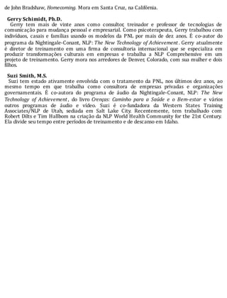 de	John	Bradshaw,	Homecoming.	Mora	em	Santa	Cruz,	na	Califórnia.
	
		Gerry	Schimidt,	Ph.D.
	 	 Gerry	 tem	 mais	 de	 vinte	 anos	 como	 consultor,	 treinador	 e	 professor	 de	 tecnologias	 de
comunicação	para	mudança	pessoal	e	empresarial.	Como	psicoterapeuta,	Gerry	trabalhou	com
indivı́duos,	 casais	 e	 famı́lias	 usando	 os	 modelos	 da	 PNL	 por	 mais	 de	 dez	 anos.	 E	 co-autor	 do
programa	da	Nightingale-Conant,	NLP:	The	New	Technology	of	Achievement .	Gerry	 atualmente
é	 diretor	 de	 treinamento	 em	 uma	 irma	 de	 consultoria	 internacional	 que	 se	 especializa	 em
produzir	 transformações	 culturais	 em	 empresas	 e	 trabalha	 a	 NLP	 Comprehensive	 em	 um
projeto	de	treinamento.	Gerry	mora	nos	arredores	de	Denver,	Colorado,	com	sua	mulher	e	dois
filhos.
	
		Suzi	Smith,	M.S.
		Suzi	tem	estado	ativamente	envolvida	com	o	tratamento	da	PNL,	nos	últimos	dez	anos,	ao
mesmo	 tempo	 em	 que	 trabalha	 como	 consultora	 de	 empresas	 privadas	 e	 organizações
governamentais.	 E	 co-autora	 do	 programa	 de	 áudio	 da	 Nightingale-Conant,	 NLP:	 The	 New
Technology	 of	 Achievement ,	 do	 livro	 Crenças:	 Caminho	 para	 a	 Saúde	 e	 o	 Bem-estar	 e	 vários
outros	 programas	 de	 áudio	 e	 vı́deo.	 Suzi	 é	 co-fundadora	 da	 Western	 States	 Training
Associates/NLP	 de	 Utah,	 sediada	 em	 Salt	 Lake	 City.	 Recentemente,	 tem	 trabalhado	 com
Robert	Dilts	e	Tim	Hallbom	na	criação	da	NLP	World	Health	Community	for	the	21st	Century.
Ela	divide	seu	tempo	entre	períodos	de	treinamento	e	de	descanso	em	Idaho.
 