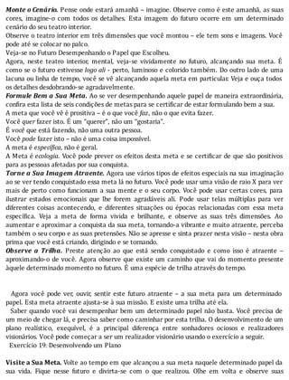 Monte	o	Cenário.	Pense	onde	estará	amanhã	–	imagine.	Observe	como	é	este	amanhã,	as	suas
cores,	 imagine-o	 com	 todos	 os	 detalhes.	 Esta	 imagem	 do	 futuro	 ocorre	 em	 um	 determinado
cenário	do	seu	teatro	interior.
Observe	o	teatro	interior	em	três	dimensões	que	você	montou	–	ele	tem	sons	e	imagens.	Você
pode	até	se	colocar	no	palco.
Veja-se	no	Futuro	Desempenhando	o	Papel	que	Escolheu.
Agora,	 neste	 teatro	 interior,	 mental,	 veja-se	 vividamente	 no	 futuro,	 alcançando	 sua	 meta.	 E
como	se	o	futuro	estivesse	logo	ali	-	perto,	luminoso	e	colorido	também.	Do	outro	lado	de	uma
lacuna	ou	linha	de	tempo,	você	se	vê	alcançando	aquela	meta	em	particular.	Veja	e	ouça	todos
os	detalhes	desdobrando-se	agradavelmente.
Formule	Bem	a	Sua	Meta.	Ao	se	ver	desempenhando	aquele	papel	de	maneira	extraordinária,
confira	esta	lista	de	seis	condições	de	metas	para	se	certificar	de	estar	formulando	bem	a	sua.
A	meta	que	você	vê	é	prositiva	–	é	o	que	você	faz,	não	o	que	evita	fazer.
Você	quer	fazer	isto.	É	um	“querer”,	não	um	“gostaria”.
É	você	que	está	fazendo,	não	uma	outra	pessoa.
Você	pode	fazer	isto	–	não	é	uma	coisa	impossível.
A	meta	é	específica,	não	é	geral.
A	Meta	é	ecologia.	Você	pode	prever	os	efeitos	desta	meta	e	se	certi icar	de	que	são	positivos
para	as	pessoas	afetadas	por	sua	conquista.
Torne	a	Sua	Imagem	Atraente.	Agora	use	vários	tipos	de	efeitos	especiais	na	sua	imaginação
ao	se	ver	tendo	conquistado	essa	meta	lá	no	futuro.	Você	pode	usar	uma	visão	de	raio	X	para	ver
mais	de	perto	como	funcionam	a	sua	mente	e	o	seu	corpo.	Você	pode	usar	certas	cores,	para
ilustrar	 estados	 emocionais	 que	 lhe	 forem	 agradáveis	 ali.	 Pode	 usar	 telas	 múltiplas	 para	 ver
diferentes	 coisas	 acontecendo,	 e	 diferentes	 situações	 ou	 épocas	 relacionadas	 com	 essa	 meta
especı́ ica.	 Veja	 a	 meta	 de	 forma	 vivida	 e	 brilhante,	 e	 observe	 as	 suas	 três	 dimensões.	 Ao
aumentar	e	aproximar	a	conquista	da	sua	meta,	tornando-a	vibrante	e	muito	atraente,	perceba
também	o	seu	corpo	e	as	suas	pretensões.	Não	se	apresse	e	sinta	prazer	nesta	visão	–	nesta	obra
prima	que	você	está	criando,	dirigindo	e	se	tornando.
Observe	 a	 Trilha.	 Preste	 atenção	 ao	 que	 está	 sendo	 conquistado	 e	 como	 isso	 é	 atraente	 –
aproximando-o	de	você.	Agora	observe	que	existe	um	caminho	que	vai	do	momento	presente
àquele	determinado	momento	no	futuro.	É	uma	espécie	de	trilha	através	do	tempo.
	
	
	 	 Agora	 você	 pode	 ver,	 ouvir,	 sentir	 este	 futuro	 atraente	 –	 a	 sua	 meta	 para	 um	 determinado
papel.	Esta	meta	atraente	ajusta-se	à	sua	missão.	E	existe	uma	trilha	até	ela.
		Saber	quando	você	vai	desempenhar	bem	um	determinado	papel	não	basta.	Você	precisa	de
um	meio	de	chegar	lá,	e	precisa	saber	como	caminhar	por	esta	trilha.	O	desenvolvimento	de	um
plano	 realı́stico,	 exequı́vel,	 é	 a	 principal	 diferença	 entre	 sonhadores	 ociosos	 e	 realizadores
visionários.	Você	pode	começar	a	ser	um	realizador	visionário	usando	o	exercício	a	seguir.
		Exercício	19:	Desenvolvendo	um	Plano
	
Visite	a	Sua	Meta.	Volte	ao	tempo	em	que	alcançou	a	sua	meta	naquele	determinado	papel	da
sua	 vida.	 Fique	 nesse	 futuro	 e	 divirta-se	 com	 o	 que	 realizou.	 Olhe	 em	 volta	 e	 observe	 suas
 