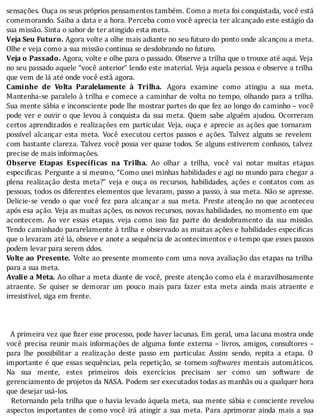 sensações.	Ouça	os	seus	próprios	pensamentos	também.	Como	a	meta	foi	conquistada,	você	está
comemorando.	Saiba	a	data	e	a	hora.	Perceba	como	você	aprecia	ter	alcançado	este	estágio	da
sua	missão.	Sinta	o	sabor	de	ter	atingido	esta	meta.
Veja	Seu	Futuro.	Agora	volte	a	olhe	mais	adiante	no	seu	futuro	do	ponto	onde	alcançou	a	meta.
Olhe	e	veja	como	a	sua	missão	continua	se	desdobrando	no	futuro.
Veja	o	Passado.	Agora,	volte	e	olhe	para	o	passado.	Observe	a	trilha	que	o	trouxe	até	aqui.	Veja
no	seu	passado	aquele	“você	anterior”	lendo	este	material.	Veja	aquela	pessoa	e	observe	a	trilha
que	vem	de	lá	até	onde	você	está	agora.
Caminhe	 de	 Volta	 Paralelamente	 à	 Trilha.	 Agora	 examine	 como	 atingiu	 a	 sua	 meta.
Mantenha-se	paralelo	à	trilha	e	comece	a	caminhar	de	volta	no	tempo,	olhando	para	a	trilha.
Sua	mente	sábia	e	inconsciente	pode	lhe	mostrar	partes	do	que	fez	ao	longo	do	caminho	–	você
pode	ver	e	ouvir	o	que	levou	à	conquista	da	sua	meta.	Quem	sabe	alguém	ajudou.	Ocorreram
certos	aprendizados	e	realizações	em	particular.	Veja,	ouça	e	aprecie	as	ações	que	tornaram
possı́vel	 alcançar	 esta	 meta.	 Você	 executou	 certos	 passos	 e	 ações.	 Talvez	 alguns	 se	 revelem
com	bastante	clareza.	Talvez	você	possa	ver	quase	todos.	Se	alguns	estiverem	confusos,	talvez
precise	de	mais	informações.
Observe	 Etapas	 Especí icas	 na	 Trilha.	 Ao	 olhar	 a	 trilha,	 você	 vai	 notar	 muitas	 etapas
especi icas.	Pergunte	a	si	mesmo,	“Como	usei	minhas	habilidades	e	agi	no	mundo	para	chegar	a
plena	 realização	 desta	 meta?”	 veja	 e	 ouça	 os	 recursos,	 habilidades,	 ações	 e	 contatos	 com	 as
pessoas,	todos	os	diferentes	elementos	que	levaram,	passo	a	passo,	à	sua	meta.	Não	se	apresse.
Delicie-se	 vendo	 o	 que	 você	 fez	 para	 alcançar	 a	 sua	 meta.	 Preste	 atenção	 no	 que	 aconteceu
após	esa	ação.	Veja	as	muitas	ações,	os	novos	recursos,	novas	habilidades,	no	momento	em	que
acontecem.	 Ao	 ver	 essas	 etapas,	 veja	 como	 isso	 faz	 parte	 do	 desdobramento	 da	 sua	 missão.
Tendo	caminhado	pararelamente	à	trilha	e	observado	as	muitas	ações	e	habilidades	especi icas
que	o	levaram	até	lá,	obseve	e	anote	a	sequência	de	acontecimentos	e	o	tempo	que	esses	passos
podem	levar	para	serem	ddos.
Volte	ao	Presente.	Volte	ao	presente	momento	com	uma	nova	avaliação	das	etapas	na	trilha
para	a	sua	meta.
Avalie	a	Meta.	Ao	olhar	a	meta	diante	de	você,	preste	atenção	como	ela	é	maravilhosamente
atraente.	 Se	 quiser	 se	 demorar	 um	 pouco	 mais	 para	 fazer	 esta	 meta	 ainda	 mais	 atraente	 e
irresistível,	siga	em	frente.
	
	
	
		A	primeira	vez	que	 izer	esse	processo,	pode	haver	lacunas.	Em	geral,	uma	lacuna	mostra	onde
você	precisa	reunir	mais	informações	de	alguma	fonte	externa	–	livros,	amigos,	consultores	–
para	 lhe	 possibilitar	 a	 realização	 deste	 passo	 em	 particular.	 Assim	 sendo,	 repita	 a	 etapa.	 O
importante	é	que	essas	sequências,	pela	repetição,	se	tornem	softwares	 mentais	 automáticos.
Na	 sua	 mente,	 estes	 primeiros	 dois	 exercı́cios	 precisam	 ser	 como	 um	 software	 de
gerenciamento	de	projetos	da	NASA.	Podem	ser	executados	todas	as	manhãs	ou	a	qualquer	hora
que	desejar	usá-los.
		Retornando	pela	trilha	que	o	havia	levado	àquela	meta,	sua	mente	sábia	e	consciente	revelou
aspectos	 importantes	 de	 como	 você	 irá	 atingir	 a	 sua	 meta.	 Para	 aprimorar	 ainda	 mais	 a	 sua
 