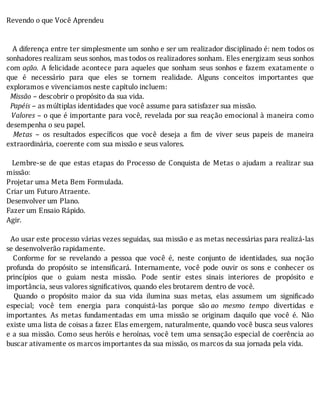 Revendo	o	que	Você	Aprendeu
	
	
			A	diferença	entre	ter	simplesmente	um	sonho	e	ser	um	realizador	disciplinado	é:	nem	todos	os
sonhadores	realizam	seus	sonhos,	mas	todos	os	realizadores	sonham.	Eles	energizam	seus	sonhos
com	ação.	A	felicidade	acontece	para	aqueles	que	sonham	seus	sonhos	e	fazem	exatamente	o
que	 é	 necessário	 para	 que	 eles	 se	 tornem	 realidade.	 Alguns	 conceitos	 importantes	 que
exploramos	e	vivenciamos	neste	capítulo	incluem:
		Missão	–	descobrir	o	propósito	da	sua	vida.
		Papéis	–	as	múltiplas	identidades	que	você	assume	para	satisfazer	sua	missão.
		 Valores	–	o	que	é	importante	para	você,	revelada	por	sua	reação	emocional	à	maneira	como
desempenha	o	seu	papel.
		 Metas	 –	 os	 resultados	 especı́ icos	 que	 você	 deseja	 a	 im	 de	 viver	 seus	 papeis	 de	 maneira
extraordinária,	coerente	com	sua	missão	e	seus	valores.
	
		Lembre-se	de	que	estas	etapas	do	Processo	de	Conquista	de	Metas	o	ajudam	a	realizar	sua
missão:
Projetar	uma	Meta	Bem	Formulada.
Criar	um	Futuro	Atraente.
Desenvolver	um	Plano.
Fazer	um	Ensaio	Rápido.
Agir.
	
		Ao	usar	este	processo	várias	vezes	seguidas,	sua	missão	e	as	metas	necessárias	para	realizá-las
se	desenvolverão	rapidamente.
	 	 Conforme	 for	 se	 revelando	 a	 pessoa	 que	 você	 é,	 neste	 conjunto	 de	 identidades,	 sua	 noção
profunda	 do	 propósito	 se	 intensi icará.	 Internamente,	 você	 pode	 ouvir	 os	 sons	 e	 conhecer	 os
princı́pios	 que	 o	 guiam	 nesta	 missão.	 Pode	 sentir	 estes	 sinais	 interiores	 de	 propósito	 e
importância,	seus	valores	significativos,	quando	eles	brotarem	dentro	de	você.
	 	 Quando	 o	 propósito	 maior	 da	 sua	 vida	 ilumina	 suas	 metas,	 elas	 assumem	 um	 signi icado
especial;	 você	 tem	 energia	 para	 conquistá-las	 porque	 são	ao	 mesmo	 tempo	 divertidas	 e
importantes.	 As	 metas	 fundamentadas	 em	 uma	 missão	 se	 originam	 daquilo	 que	 você	 é.	 Não
existe	uma	lista	de	coisas	a	fazer.	Elas	emergem,	naturalmente,	quando	você	busca	seus	valores
e	a	sua	missão.	Como	seus	heróis	e	heroı́nas,	você	tem	uma	sensação	especial	de	coerência	ao
buscar	ativamente	os	marcos	importantes	da	sua	missão,	os	marcos	da	sua	jornada	pela	vida.
	
 