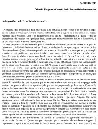 CAPÍTULO	SEIS
	
Criando	Rapport	e Construindo Fortes Relacionamentos
	
	
	
		A	Importância	de	Bons	Relacionamentos
	
	
		 A	 maioria	 dos	 pro issionais	 bem-sucedidos	 sabe,	 intuitivamente,	 como	 é	 importante	 o	 papel
que	as	outras	pessoas	representam	em	suas	vidas.	Não	seria	exagero	dizer	que	elas	são	os	nossos
recursos	 mais	 valiosos.	 Como	 os	 relacionamentos	 são	 tão	 fundamentais	 e	 quase	 todos	 os
pro issionais	 de	 sucesso,	 em	 qualquer	 área,	 constroem	 relacionamentos	 fortes	 e	 duradouros,	 é
importante	saber	como	eles	conseguem	isso.
		Muitos	programas	de	treinamento	para	o	autodesenvolvimento	procuram	tratar	esta	questão
descrevendo	indivı́duos	bem-sucedidos.	Entre	os	melhores,	há	os	que	chegam	ao	ponto	de	lhe
dizer	o	que	fazer.	Quem	já	tentou	aprender	uma	nova	atividade	física	–	um	esporte,	por	exemplo
–	 conhece	 esse	 problema.	 Uma	 coisa	 é	 saber	o	 que	 fazer;	 outra,	 bem	 diferente,	 é	 saber	como
fazer.	 Existem	 também	 aqueles	 que	 lhe	 dizem	 o	 que	 não	 fazer.	 Se	 você	 já	 tentou	 dar	 uma
tacada	em	uma	bola	de	golfe,	alguém	deve	ter	lhe	instruı́do	para	evitar	empurrar	com	a	mão
que	acompanha	o	movimento.	Isto	é	o	que	não	se	deve	fazer.	Qualquer	pessoa	que	já	jogou	golfe
vai	lhe	dizer	isso.	O	que	fazer	é	muito	mais	útil:	“Conduza	o	movimento	com	a	mão	que	está	na
frente.	 “Mas,	 muito	 pouca	 gente	 pode	 lhe	 dizer	como	 realmente	 seguir	 essa	 instrução	 tão
simples.	Se	quiser	integrar	à	sua	vida	um	conjunto	qualquer	de	habilidades,	precisa	saber	tanto	o
que	fazer	quanto	como	fazer.	Você	vai	aprender	agora	alguns	aspectos	especı́ icos,	os	 como,	 que
podem	transformá-lo	na	pessoa	mais	bem-sucedida	possível.
		A	pesquisa	demonstrou	que	83	por	cento	de	todas	as	vendas	baseiam-se	no	fato	de	o	cliente
gostar	do	vendedor.	Estudos	mostram	que	as	pessoas	tendem	a	permanecer	nos	empregos	onde
sentem	que	gostam	delas	e	as	apreciam,	do	que	em	empregos	onde	ganham	mais.	Pessoas	de
sucesso	famosas,	como	Lee	Iacocca	e	Mary	Kay	conhecem	a	importância	dos	relacionamentos.
Iacocca	é	muitas	vezes	descrito	como	uma	pessoa	aberta	e	acessı́vel.	Ele	faz	contatos	pessoais,
as	pessoas	gostam	dele	e	con iam	nele.	Sentem-se	bem	ao	seu	lado.	O	enorme	sucesso	de	Mary
Kay	 é	 atribuı́do	 à	 sua	 preocupação	 básica	 nos	 negócios	 –	 pessoas.	 Pergunte-lhe	 sobre
gerenciamento	e	você	vai	ouvi-la	falar	de	pessoas.	Ela	diz:	“Trate	os	outros	como	gosta	de	ser
tratado	–	dentro	e	fora	do	trabalho.	Ouça	com	atenção	as	preocupações	das	pessoas	e	mostre
como	as	valoriza.”	A	pesquisa	da	PNL	mostra	que	inúmeros	grandes	realizadores	desenvolvem
muito	 rápido	 esta	 capacidade	 de	 gostar	 das	 pessoas	 e	 apreciá-las.	 Naturalmente,	 eles	 fazem
quem	 está	 ao	 seu	 redor	 se	 sentir	 à	 vontade	 e	 demonstram	 preocupação	 com	 os	 valores	 dos
outros.	Quem	é	medianamente	bem-sucedido	ou	fracassado,	não	possui	esta	habilidade.
	 	 Muitas	 técnicas	 de	 treinamento	 de	 vendas	 e	 comunicação	 gerencial	 reconhecem	 a
importância	 do	rapport.	 Quase	 sempre	 sugerem	 que	 a	 maneira	 de	 estabelecer	rapport	 é
copiando	as	roupas	ou	as	experiências	de	vida	da	outra	pessoa.	Portanto,	se	a	outra	pessoa	gosta
 
