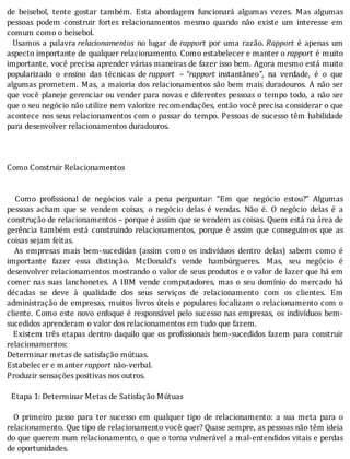 de	 beisebol,	 tente	 gostar	 também.	 Esta	 abordagem	 funcionará	 algumas	 vezes.	 Mas	 algumas
pessoas	 podem	 construir	 fortes	 relacionamentos	 mesmo	 quando	 não	 existe	 um	 interesse	 em
comum	como	o	beisebol.
		Usamos	a	palavra	relacionamentos	 no	 lugar	 de	rapport	 por	 uma	 razão.	Rapport	 é	 apenas	 um
aspecto	importante	de	qualquer	relacionamento.	Como	estabelecer	e	manter	o	rapport	é	muito
importante,	você	precisa	aprender	várias	maneiras	de	fazer	isso	bem.	Agora	mesmo	está	muito
popularizado	 o	 ensino	 das	 técnicas	 de	rapport	 –	“rapport	 instantâneo”,	 na	 verdade,	 é	 o	 que
algumas	prometem.	Mas,	a	maioria	dos	relacionamentos	são	bem	mais	duradouros.	A	não	ser
que	você	planeje	gerenciar	ou	vender	para	novas	e	diferentes	pessoas	o	tempo	todo,	a	não	ser
que	o	seu	negócio	não	utilize	nem	valorize	recomendações,	então	você	precisa	considerar	o	que
acontece	nos	seus	relacionamentos	com	o	passar	do	tempo.	Pessoas	de	sucesso	têm	habilidade
para	desenvolver	relacionamentos	duradouros.
	
	
	
Como	Construir	Relacionamentos
	
	
	 	 Como	 pro issional	 de	 negócios	 vale	 a	 pena	 perguntar:	 “Em	 que	 negócio	 estou?”	 Algumas
pessoas	 acham	 que	 se	 vendem	 coisas,	 o	 negócio	 delas	 é	 vendas.	 Não	 é.	 O	 negócio	 delas	 é	 a
construção	de	relacionamentos	–	porque	é	assim	que	se	vendem	as	coisas.	Quem	está	na	área	de
gerência	 também	 está	 construindo	 relacionamentos,	 porque	 é	 assim	 que	 conseguimos	 que	 as
coisas	sejam	feitas.
	 	 As	 empresas	 mais	 bem-sucedidas	 (assim	 como	 os	 indivı́duos	 dentro	 delas)	 sabem	 como	 é
importante	 fazer	 essa	 distinção.	 McDonald’s	 vende	 hambúrgueres.	 Mas,	 seu	 negócio	 é
desenvolver	relacionamentos	mostrando	o	valor	de	seus	produtos	e	o	valor	de	lazer	que	há	em
comer	 nas	 suas	 lanchonetes.	 A	 IBM	 vende	 computadores,	 mas	 o	 seu	 domı́nio	 do	 mercado	 há
décadas	 se	 deve	 à	 qualidade	 dos	 seus	 serviços	 de	 relacionamento	 com	 os	 clientes.	 Em
administração	de	empresas,	muitos	livros	úteis	e	populares	focalizam	o	relacionamento	com	o
cliente.	Como	este	novo	enfoque	é	responsável	pelo	sucesso	nas	empresas,	os	indivı́duos	bem-
sucedidos	aprenderam	o	valor	dos	relacionamentos	em	tudo	que	fazem.
	 	 Existem	 três	 etapas	 dentro	 daquilo	 que	 os	 pro issionais	 bem-sucedidos	 fazem	 para	 construir
relacionamentos:
Determinar	metas	de	satisfação	mútuas.
Estabelecer	e	manter	rapport	não-verbal.
Produzir	sensações	positivas	nos	outros.
	
		Etapa	1:	Determinar	Metas	de	Satisfação	Mútuas
	
	 	 O	 primeiro	 passo	 para	 ter	 sucesso	 em	 qualquer	 tipo	 de	 relacionamento:	 a	 sua	 meta	 para	 o
relacionamento.	Que	tipo	de	relacionamento	você	quer?	Quase	sempre,	as	pessoas	não	têm	ideia
do	que	querem	num	relacionamento,	o	que	o	torna	vulnerável	a	mal-entendidos	vitais	e	perdas
de	oportunidades.
 