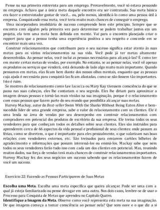 Pense	na	sua	primeira	entrevista	para	um	emprego.	Provavelmente,	você	só	estava	pensando
no	emprego.	Achava	que	a	única	meta	daquele	encontro	era	ser	contratado.	Sua	meta	básica
era	fazer	o	entrevistador	gostar	de	você...	ou,	pelo	menos,	identi icá-lo	como	uma	pessoa	útil	à
empresa.	Conquistando	essa	meta,	você	teria	muito	mais	chances	de	conseguir	o	emprego.
	 	 Uma	 incorporadora	 imobiliária	 de	 sucesso	 compreende	 bem	 este	 principio.	 Sempre	 que	 se
encontra	 com	 alguém	 pela	 primeira	 vez	 para	 determinar	 se	 podem	 trabalhar	 juntos	 em	 um
projeto,	 ela	 tem	 uma	 meta	 bem	 de inida	 em	 mente.	 Vai	 para	 o	 encontro	 planejado	 criar	 o
rapport	 para	 que	 a	 pessoa	 tenha	 uma	 experiência	 positiva	 a	 seu	 respeito	 e	 concorde	 em	 se
encontrar	mais	uma	vez.
	 	 Construir	 relacionamentos	 que	 contribuam	 para	 o	 seu	 sucesso	 signi ica	 estar	 atento	 às	 suas
metas	 para	 os	 vários	 relacionamentos	 na	 sua	 vida.	 Você	 pode	 já	 ter	 metas	 altamente
desenvolvidas.	Ao	pensar	nelas,	você	inclui	as	pessoas	necessárias	para	alcançá-las?	E	como	ter
em	mente	certas	metas	de	vendas,	por	exemplo.	No	entanto,	se	ao	pensar	nelas,	você	vê	apenas
os	produtos	ou	serviços	que	venderá,	está	deixando	de	lado	algo	muito	mais	importante.	Quando
pensamos	em	metas,	elas	 icam	bem	diante	dos	nossos	olhos	mentais,	enquanto	que	as	pessoas
cuja	ajuda	é	necessária	para	conquistá-las	ficam	afastadas,	como	se	não	fossem	tão	importantes.
Isto	é	ruim.
		Se	mestres	do	relacionamento	como	Lee	Iacocca	ou	Mary	Kay	tivessem	consciência	do	que	se
passa	 nas	 suas	 cabeças,	 eles	 lhe	 contariam	 o	 seu	 segredo.	 Eles	 lhe	 diriam	 para	 aproximar	 a
imagem	dessas	pessoas	e	torná-las	mais	vı́vidas	na	sua	imaginação,	porque	é	o	relacionamento
com	essas	pessoas	que	fazem	parte	do	seu	mundo	que	possibilita	alcançar	suas	metas.
		Harvey	Mackay,	autor	do	Best-seller	Swim	With	the	Sharks	Without	Being	Eaten	Alive	e	bem-
sucedido	lı́der	de	uma	grande	empresa,	sabe	o	valor	do	relacionamento	com	os	clientes.	Ele	é
uma	 lenda	 na	 área	 de	 vendas	 por	 seu	 desempenho	 em	 construir	 relacionamentos	 com
compradores	em	potencial	dos	produtos	de	escritório	da	sua	empresa.	Ele	treina	todos	os	seus
vendedores	para	que	conheçam	todos	os	detalhes	sobre	seus	clientes.	Eles	são	instruı́dos	para
aprenderem	cerca	de	66	aspectos	da	vida	pessoal	e	pro issional	de	seus	clientes:	onde	passam	as
férias,	como	se	divertem,	o	que	é	importante	para	eles	pessoalmente,	o	que	valorizam	nas	boas
relações	 com	 vendedores	 externos,	 etc.	 São	 treinados	 para	 enviarem	 cartões	 bilhetes	 de
agradecimento	 e	 informações	 que	 possam	 interessá-los	 ou	 ensiná-los.	 Mackay	 sabe	 que	 nem
todos	os	seus	vendedores	farão	tudo	isso	com	cada	um	dos	clientes	em	potencial.	Mas,	reunindo
muitos	dados,	sua	força	de	vendas	terá	mais	chances	de	construir	relacionamentos	importantes.
Harvey	 Mackay	 fez	 dos	 seus	 negócios	 um	 sucesso	 sabendo	 que	 os	 relacionamentos	 fazem	 de
você	um	sucesso.
	
	
		Exercício	22:	Fazendo	as	Pessoas	Participarem	de	Suas	Metas
	
Escolha	uma	Meta.	 Escolha	 uma	 meta	 especı́ ica	 que	 queira	 alcançar.	 Pode	 ser	 uma	 com	 a
qual	já	esteja	familiarizado	ou	pense	devagar	em	uma	outra.	Nos	dois	casos,	lembre-se	de	usar	o
Processo	para	Conquista	de	Metas	que	aprendeu	no	Capítulo	Quatro.
Identifique	a	Imagem	da	Meta.	Observe	como	você	representa	esta	meta	na	sua	imaginação.
De	 que	 imagens	 começa	 a	 tomar	 consciência	 ao	 pensar	 nela?	 Que	 sons	 ouve	 e	 o	 que	 diz	 a	 si
 