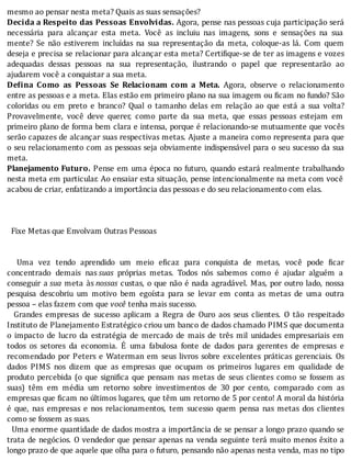 mesmo	ao	pensar	nesta	meta?	Quais	as	suas	sensações?
Decida	a	Respeito	das	Pessoas	Envolvidas.	Agora,	pense	nas	pessoas	cuja	participação	será
necessária	 para	 alcançar	 esta	 meta.	 Você	 as	 incluiu	 nas	 imagens,	 sons	 e	 sensações	 na	 sua
mente?	 Se	 não	 estiverem	 incluı́das	 na	 sua	 representação	 da	 meta,	 coloque-as	 lá.	 Com	 quem
deseja	e	precisa	se	relacionar	para	alcançar	esta	meta?	Certi ique-se	de	ter	as	imagens	e	vozes
adequadas	 dessas	 pessoas	 na	 sua	 representação,	 ilustrando	 o	 papel	 que	 representarão	 ao
ajudarem	você	a	conquistar	a	sua	meta.
De ina	 Como	 as	 Pessoas	 Se	 Relacionam	 com	 a	 Meta.	 Agora,	 observe	 o	 relacionamento
entre	as	pessoas	e	a	meta.	Elas	estão	em	primeiro	plano	na	sua	imagem	ou	 icam	no	fundo?	São
coloridas	 ou	 em	 preto	 e	 branco?	 Qual	 o	 tamanho	 delas	 em	 relação	 ao	 que	 está	 a	 sua	 volta?
Provavelmente,	 você	 deve	 querer,	 como	 parte	 da	 sua	 meta,	 que	 essas	 pessoas	 estejam	 em
primeiro	plano	de	forma	bem	clara	e	intensa,	porque	é	relacionando-se	mutuamente	que	vocês
serão	capazes	de	alcançar	suas	respectivas	metas.	Ajuste	a	maneira	como	representa	para	que
o	seu	relacionamento	com	as	pessoas	seja	obviamente	indispensável	para	o	seu	sucesso	da	sua
meta.
Planejamento	Futuro.	Pense	em	uma	época	no	futuro,	quando	estará	realmente	trabalhando
nesta	meta	em	particular.	Ao	ensaiar	esta	situação,	pense	intencionalmente	na	meta	com	você
acabou	de	criar,	enfatizando	a	importância	das	pessoas	e	do	seu	relacionamento	com	elas.
	
	
	
		Fixe	Metas	que	Envolvam	Outras	Pessoas
	
	
	 	 Uma	 vez	 tendo	 aprendido	 um	 meio	 e icaz	 para	 conquista	 de	 metas,	 você	 pode	 icar
concentrado	 demais	 nas	suas	 próprias	 metas.	 Todos	 nós	 sabemos	 como	 é	 ajudar	 alguém	 a
conseguir	 a	sua	 meta	 às	nossas	custas,	o	que	não	é	nada	agradável.	Mas,	por	outro	lado,	nossa
pesquisa	 descobriu	 um	 motivo	 bem	 egoı́sta	 para	 se	 levar	 em	 conta	 as	 metas	 de	 uma	 outra
pessoa	–	elas	fazem	com	que	você	tenha	mais	sucesso.
	 	 Grandes	 empresas	 de	 sucesso	 aplicam	 a	 Regra	 de	 Ouro	 aos	 seus	 clientes.	 O	 tão	 respeitado
Instituto	de	Planejamento	Estratégico	criou	um	banco	de	dados	chamado	PIMS	que	documenta
o	 impacto	 de	 lucro	 da	 estratégia	 de	 mercado	 de	 mais	 de	 três	 mil	 unidades	 empresariais	 em
todos	 os	 setores	 da	 economia.	 E	 uma	 fabulosa	 fonte	 de	 dados	 para	 gerentes	 de	 empresas	 e
recomendado	 por	 Peters	 e	 Waterman	 em	 seus	 livros	 sobre	 excelentes	 práticas	 gerenciais.	 Os
dados	 PIMS	 nos	 dizem	 que	 as	 empresas	 que	 ocupam	 os	 primeiros	 lugares	 em	 qualidade	 de
produto	percebida	(o	que	signi ica	que	pensam	nas	metas	de	seus	clientes	como	se	fossem	as
suas)	 têm	 em	 média	 um	 retorno	 sobre	 investimentos	 de	 30	 por	 cento,	 comparado	 com	 as
empresas	que	 icam	no	últimos	lugares,	que	têm	um	retorno	de	5	por	cento!	A	moral	da	história
é	 que,	 nas	 empresas	 e	 nos	 relacionamentos,	 tem	 sucesso	 quem	 pensa	 nas	 metas	 dos	 clientes
como	se	fossem	as	suas.
		Uma	enorme	quantidade	de	dados	mostra	a	importância	de	se	pensar	a	longo	prazo	quando	se
trata	de	negócios.	O	vendedor	que	pensar	apenas	na	venda	seguinte	terá	muito	menos	êxito	a
longo	prazo	de	que	aquele	que	olha	para	o	futuro,	pensando	não	apenas	nesta	venda,	mas	no	tipo
 