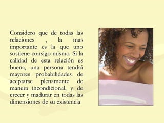 Considero que de todas las
relaciones , la mas
importante es la que uno
sostiene consigo mismo. Si la
calidad de esta relación es
buena, una persona tendrá
mayores probabilidades de
aceptarse plenamente de
manera incondicional, y de
crecer y madurar en todas las
dimensiones de su existencia
 