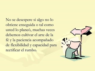No se desespere si algo no lo
obtiene enseguida o tal como
usted lo planeò, muchas veces
debemos cultivar el arte de la
fè y la paciencia acompañado
de flexibilidad y capacidad para
rectificar el rumbo.
 