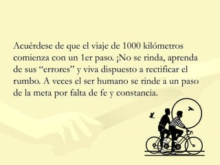 Acuérdese de que el viaje de 1000 kilómetros
comienza con un 1er paso. ¡No se rinda, aprenda
de sus “errores” y viva dispuesto a rectificar el
rumbo. A veces el ser humano se rinde a un paso
de la meta por falta de fe y constancia.
 