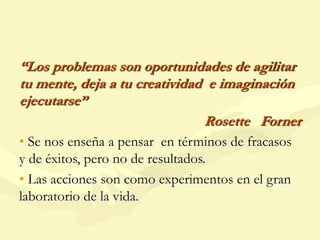 “Los problemas son oportunidades de agilitar
tu mente, deja a tu creatividad e imaginación
ejecutarse”
Rosette Forner
• Se nos enseña a pensar en términos de fracasos
y de éxitos, pero no de resultados.
• Las acciones son como experimentos en el gran
laboratorio de la vida.
 