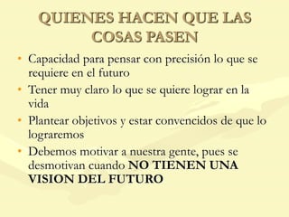 QUIENES HACEN QUE LAS
COSAS PASEN
• Capacidad para pensar con precisión lo que se
requiere en el futuro
• Tener muy claro lo que se quiere lograr en la
vida
• Plantear objetivos y estar convencidos de que lo
lograremos
• Debemos motivar a nuestra gente, pues se
desmotivan cuando NO TIENEN UNA
VISION DEL FUTURO
 