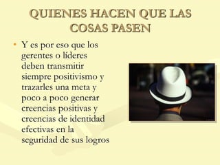 QUIENES HACEN QUE LAS
COSAS PASEN
• Y es por eso que los
gerentes o líderes
deben transmitir
siempre positivismo y
trazarles una meta y
poco a poco generar
creencias positivas y
creencias de identidad
efectivas en la
seguridad de sus logros
 