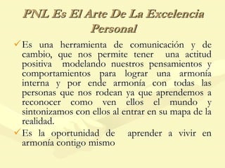 PNL Es El Arte De La Excelencia
Personal
Es una herramienta de comunicación y de
cambio, que nos permite tener una actitud
positiva modelando nuestros pensamientos y
comportamientos para lograr una armonía
interna y por ende armonía con todas las
personas que nos rodean ya que aprendemos a
reconocer como ven ellos el mundo y
sintonizamos con ellos al entrar en su mapa de la
realidad.
Es la oportunidad de aprender a vivir en
armonía contigo mismo
 