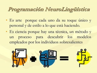 Programación NeuroLingüística
• Es arte porque cada uno da su toque único y
personal y de estilo a lo que està haciendo.
• Es ciencia porque hay una técnica, un método y
un proceso para descubrir los modelos
empleados por los individuos sobresalientes
 