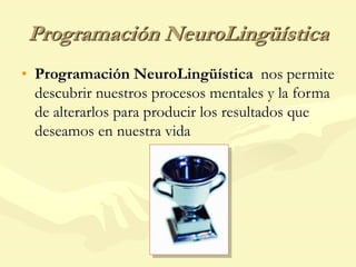 Programación NeuroLingüística
• Programación NeuroLingüística nos permite
descubrir nuestros procesos mentales y la forma
de alterarlos para producir los resultados que
deseamos en nuestra vida
 