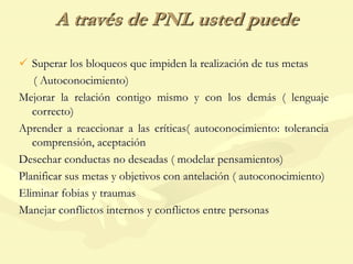 A través de PNL usted puede
 Superar los bloqueos que impiden la realización de tus metas
( Autoconocimiento)
Mejorar la relación contigo mismo y con los demás ( lenguaje
correcto)
Aprender a reaccionar a las críticas( autoconocimiento: tolerancia
comprensión, aceptación
Desechar conductas no deseadas ( modelar pensamientos)
Planificar sus metas y objetivos con antelación ( autoconocimiento)
Eliminar fobias y traumas
Manejar conflictos internos y conflictos entre personas
 