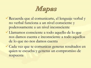 Mapas
Recuerda que al comunicarte, el lenguaje verbal y
no verbal funciona a un nivel consciente y
poderosamente a un nivel inconsciente
Llamamos consciente a todo aquello de lo que
nos damos cuenta e inconsciente a todo aquellos
de lo que no nos damos cuenta
Cada vez que te comunicas generas resultados en
quien te escucha y generas un compromiso de
respuesta
 