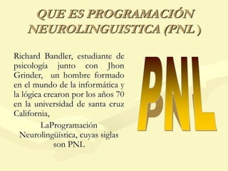 QUE ES PROGRAMACIÓN
NEUROLINGUISTICA (PNL )
Richard Bandler, estudiante de
psicología junto con Jhon
Grinder, un hombre formado
en el mundo de la informática y
la lógica crearon por los años 70
en la universidad de santa cruz
California,
LaProgramación
Neurolingüística, cuyas siglas
son PNL
 