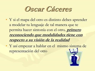 Oscar Cáceres
• Y si el mapa del otro es distinto debes aprender
a modelar tu lenguaje de tal manera que te
permita hacer sintonía con el otro, primero
reconociendo que modalidades tiene con
respecto a su visión de la realidad
• Y así empezar a hablar en el mismo sistema de
representación del otro
 