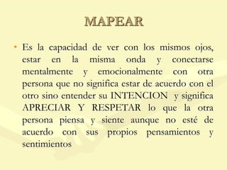 MAPEAR
• Es la capacidad de ver con los mismos ojos,
estar en la misma onda y conectarse
mentalmente y emocionalmente con otra
persona que no significa estar de acuerdo con el
otro sino entender su INTENCION y significa
APRECIAR Y RESPETAR lo que la otra
persona piensa y siente aunque no esté de
acuerdo con sus propios pensamientos y
sentimientos
 