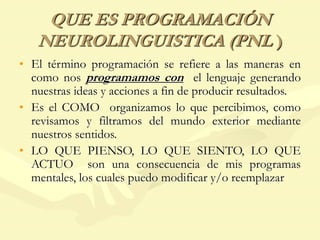 QUE ES PROGRAMACIÓN
NEUROLINGUISTICA (PNL )
• El término programación se refiere a las maneras en
como nos programamos con el lenguaje generando
nuestras ideas y acciones a fin de producir resultados.
• Es el COMO organizamos lo que percibimos, como
revisamos y filtramos del mundo exterior mediante
nuestros sentidos.
• LO QUE PIENSO, LO QUE SIENTO, LO QUE
ACTUO son una consecuencia de mis programas
mentales, los cuales puedo modificar y/o reemplazar
 