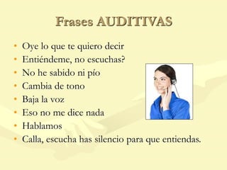Frases AUDITIVAS
• Oye lo que te quiero decir
• Entiéndeme, no escuchas?
• No he sabido ni pío
• Cambia de tono
• Baja la voz
• Eso no me dice nada
• Hablamos
• Calla, escucha has silencio para que entiendas.
 
